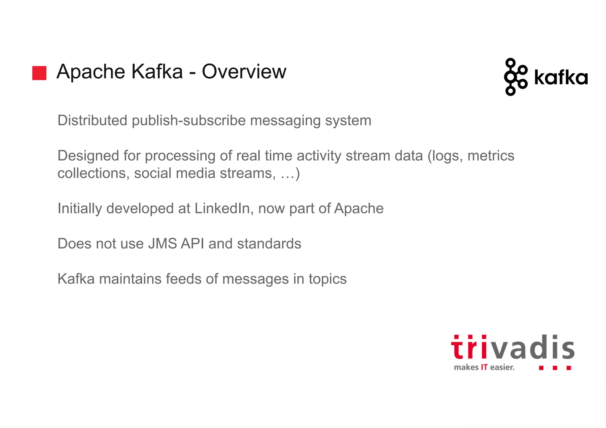 Apache Kafka - Overview
Distributed publish-subscribe messaging system
Designed for processing of real time activity stream data (logs, metrics
collections, social media streams, …)
Initially developed at LinkedIn, now part of Apache
Does not use JMS API and standards
Kafka maintains feeds of messages in topics
 