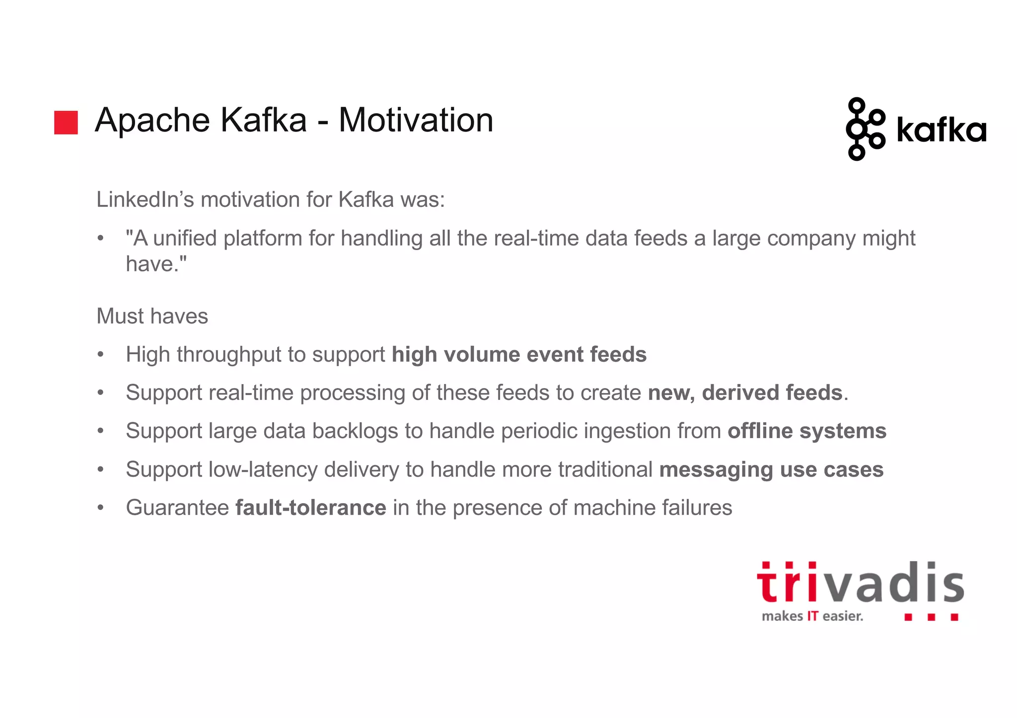 Apache Kafka - Motivation
LinkedIn’s motivation for Kafka was:
• "A unified platform for handling all the real-time data feeds a large company might
have."
Must haves
• High throughput to support high volume event feeds
• Support real-time processing of these feeds to create new, derived feeds.
• Support large data backlogs to handle periodic ingestion from offline systems
• Support low-latency delivery to handle more traditional messaging use cases
• Guarantee fault-tolerance in the presence of machine failures
 