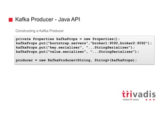 Kafka Producer - Java API
Constructing a Kafka Producer
private Properties kafkaProps = new Properties();
kafkaProps.put("bootstrap.servers","broker1:9092,broker2:9092");
kafkaProps.put("key.serializer", "...StringSerializer");
kafkaProps.put("value.serializer", "...StringSerializer");
producer = new KafkaProducer<String, String>(kafkaProps);
 