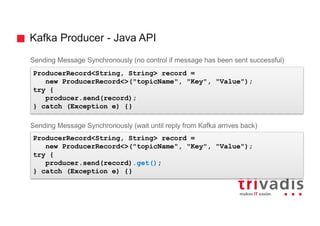 Kafka Producer - Java API
Sending Message Synchronously (no control if message has been sent successful)
Sending Message Synchronously (wait until reply from Kafka arrives back)
ProducerRecord<String, String> record =
new ProducerRecord<>("topicName", "Key", "Value");
try {
producer.send(record);
} catch (Exception e) {}
ProducerRecord<String, String> record =
new ProducerRecord<>("topicName", "Key", "Value");
try {
producer.send(record).get();
} catch (Exception e) {}
 