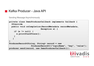 Kafka Producer - Java API
Sending Message Asynchronously
private class DemoProducerCallback implements Callback {
@Override
public void onCompletion(RecordMetadata recordMetadata,
Exception e) {
if (e != null) {
e.printStackTrace();
}
}
}
ProducerRecord<String, String> record = new
ProducerRecord<>("topicName", "key", "value");
producer.send(record, new DemoProducerCallback());
 