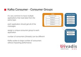 Kafka Consumer - Consumer Groups
it’s very common to have multiple
applications that read data from the
same topic
each application should get all of the
messages
assign a unique consumer group to each
application
number of consumers (threads) can be different
Kafka scales to large number of consumers
without impacting performance
Kafka
Movement	Topic
Partition	0
Consumer Group 1
Consumer	1
Partition	1
Partition	2
Partition	3
Consumer	2
Consumer	3
Consumer	4
Consumer Group 2
Consumer	1
Consumer	2
 
