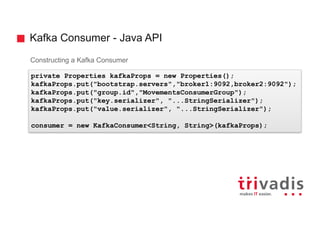 Kafka Consumer - Java API
Constructing a Kafka Consumer
private Properties kafkaProps = new Properties();
kafkaProps.put("bootstrap.servers","broker1:9092,broker2:9092");
kafkaProps.put("group.id","MovementsConsumerGroup");
kafkaProps.put("key.serializer", "...StringSerializer");
kafkaProps.put("value.serializer", "...StringSerializer");
consumer = new KafkaConsumer<String, String>(kafkaProps);
 
