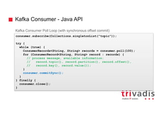 Kafka Consumer - Java API
Kafka Consumer Poll Loop (with synchronous offset commit)
consumer.subscribe(Collections.singletonList("topic"));
try {
while (true) {
ConsumerRecords<String, String> records = consumer.poll(100);
for (ConsumerRecord<String, String> record : records) {
// process message, available information:
// record.topic(), record.partition(), record.offset(),
// record.key(), record.value());
}
consumer.commitSync();
}
} finally {
consumer.close();
}
 