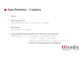 Data Retention – 3 options
1. Never
2. Time based (TTL)
log.retention.{ms | minutes | hours}
3. Size based
log.retention.bytes
4. Log compaction based (entries with same key are removed)
kafka-topics.sh --zookeeper localhost:2181 
--create --topic customers 
--replication-factor 1 --partitions 1 
--config cleanup.policy=compact
 