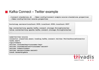 Kafka Connect – Twitter example
./connect-standalone.sh ../demo-config/connect-simple-source-standalone.properties
../demo-config/twitter-source.properties
name=twitter-source
connector.class=com.eneco.trading.kafka.connect.twitter.TwitterSourceConnector
tasks.max=1
topic=tweets
twitter.consumerkey=<consumer-key>
twitter.consumersecret=<consumer-secret>
twitter.token=<token>
twitter.secret=<token-secret>
track.terms=bigdata
bootstrap.servers=localhost:9095,localhost:9096,localhost:9097
key.converter=org.apache.kafka.connect.storage.StringConverter
value.converter=org.apache.kafka.connect.storage.StringConverter
...
 