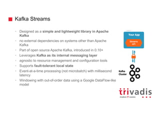 Kafka Streams
• Designed as a simple and lightweight library in Apache
Kafka
• no external dependencies on systems other than Apache
Kafka
• Part of open source Apache Kafka, introduced in 0.10+
• Leverages Kafka as its internal messaging layer
• agnostic to resource management and configuration tools
• Supports fault-tolerant local state
• Event-at-a-time processing (not microbatch) with millisecond
latency
• Windowing with out-of-order data using a Google DataFlow-like
model
 