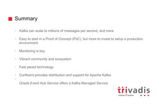 Summary
• Kafka can scale to millions of messages per second, and more
• Easy to start in a Proof of Concept (PoC), but more to invest to setup a production
environment
• Monitoring is key
• Vibrant community and ecosystem
• Fast paced technology
• Confluent provides distribution and support for Apache Kafka
•
Oracle Event Hub Service offers a Kafka Managed Service
 
