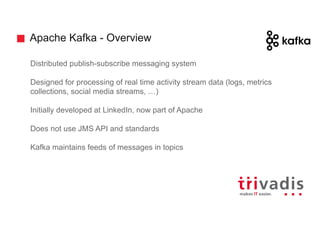 Apache Kafka - Overview
Distributed publish-subscribe messaging system
Designed for processing of real time activity stream data (logs, metrics
collections, social media streams, …)
Initially developed at LinkedIn, now part of Apache
Does not use JMS API and standards
Kafka maintains feeds of messages in topics
 