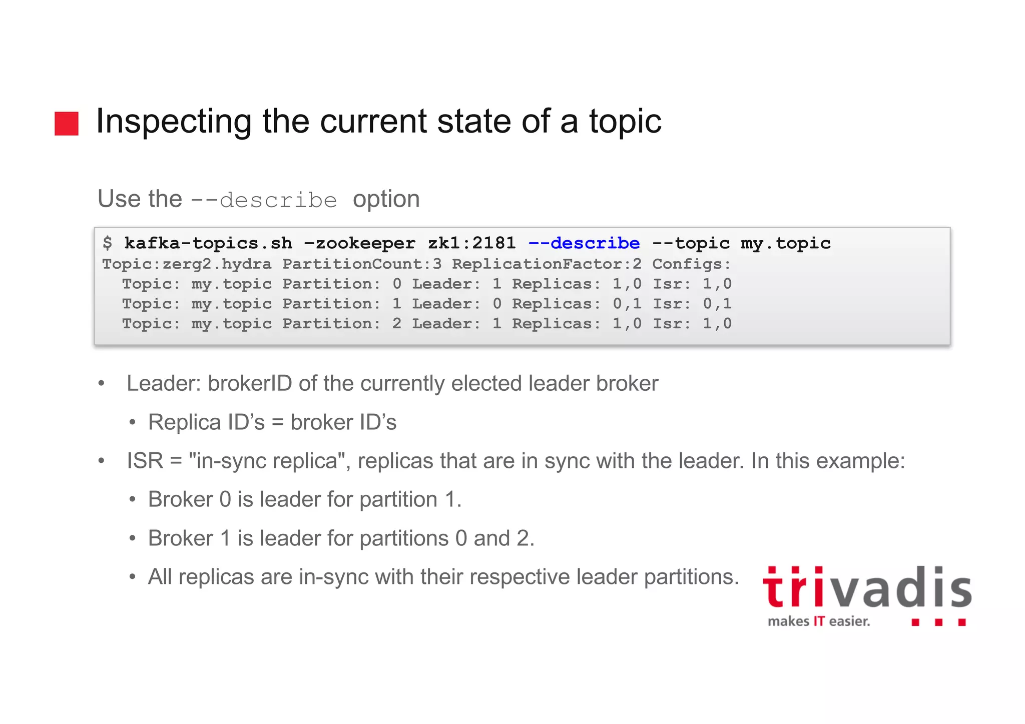 Inspecting the current state of a topic
Use the --describe option
• Leader: brokerID of the currently elected leader broker
• Replica ID’s = broker ID’s
• ISR = "in-sync replica", replicas that are in sync with the leader. In this example:
• Broker 0 is leader for partition 1.
• Broker 1 is leader for partitions 0 and 2.
• All replicas are in-sync with their respective leader partitions.
$ kafka-topics.sh –zookeeper zk1:2181 –-describe --topic my.topic
Topic:zerg2.hydra PartitionCount:3 ReplicationFactor:2 Configs:
Topic: my.topic Partition: 0 Leader: 1 Replicas: 1,0 Isr: 1,0
Topic: my.topic Partition: 1 Leader: 0 Replicas: 0,1 Isr: 0,1
Topic: my.topic Partition: 2 Leader: 1 Replicas: 1,0 Isr: 1,0
 