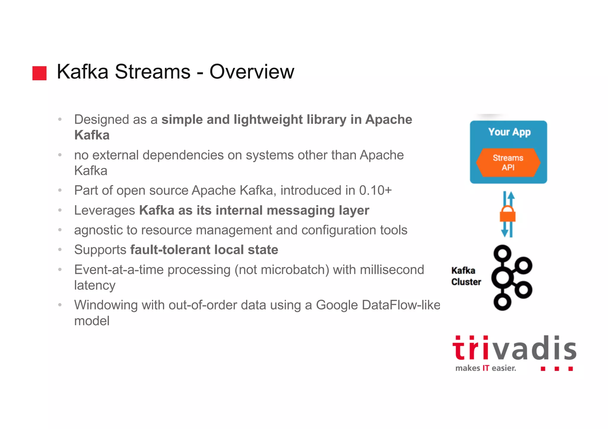 Kafka Streams - Overview
• Designed as a simple and lightweight library in Apache
Kafka
• no external dependencies on systems other than Apache
Kafka
• Part of open source Apache Kafka, introduced in 0.10+
• Leverages Kafka as its internal messaging layer
• agnostic to resource management and configuration tools
• Supports fault-tolerant local state
• Event-at-a-time processing (not microbatch) with millisecond
latency
• Windowing with out-of-order data using a Google DataFlow-like
model
 