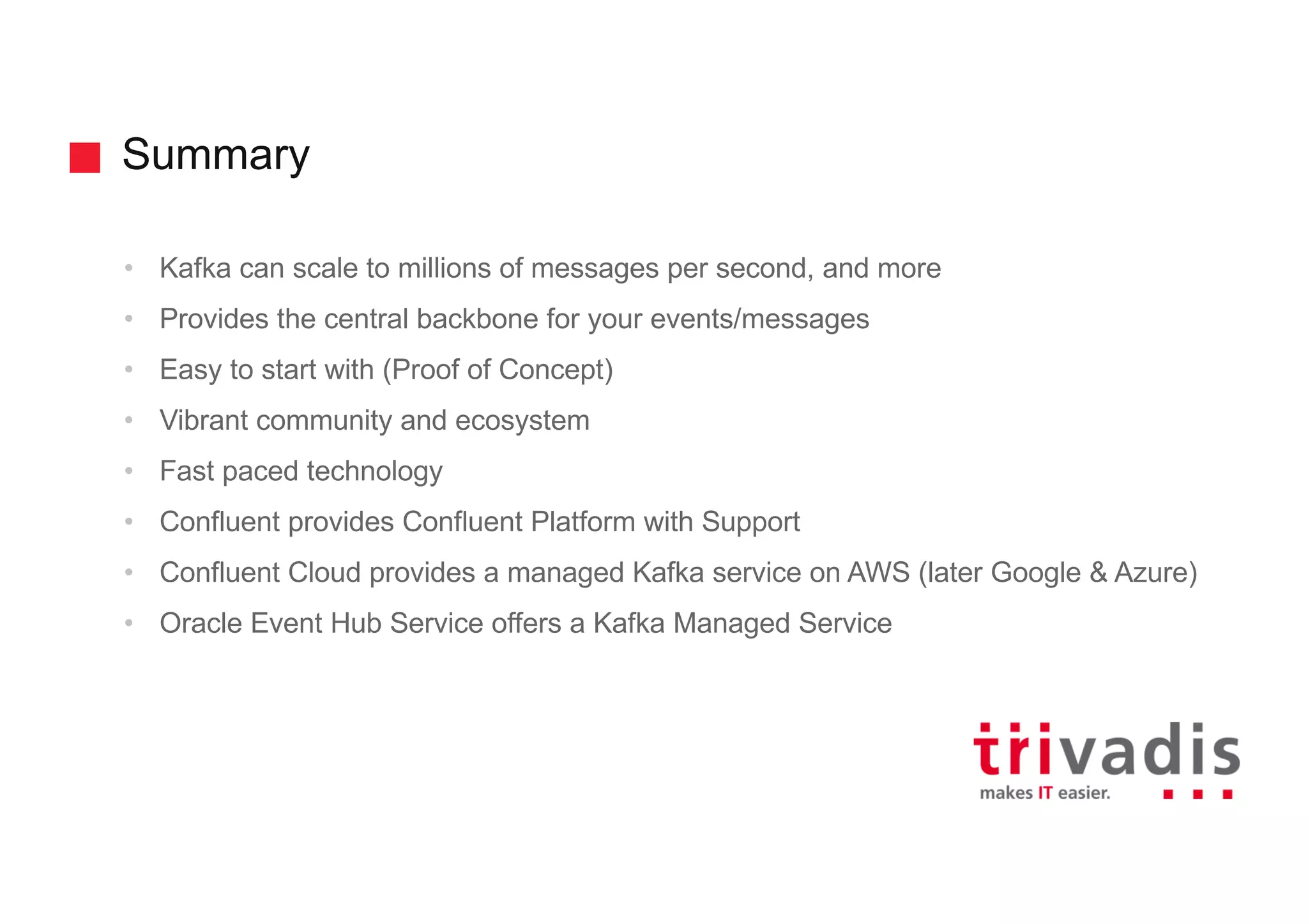 Summary
• Kafka can scale to millions of messages per second, and more
• Provides the central backbone for your events/messages
• Easy to start with (Proof of Concept)
• Vibrant community and ecosystem
• Fast paced technology
• Confluent provides Confluent Platform with Support
• Confluent Cloud provides a managed Kafka service on AWS (later Google & Azure)
• Oracle Event Hub Service offers a Kafka Managed Service
 