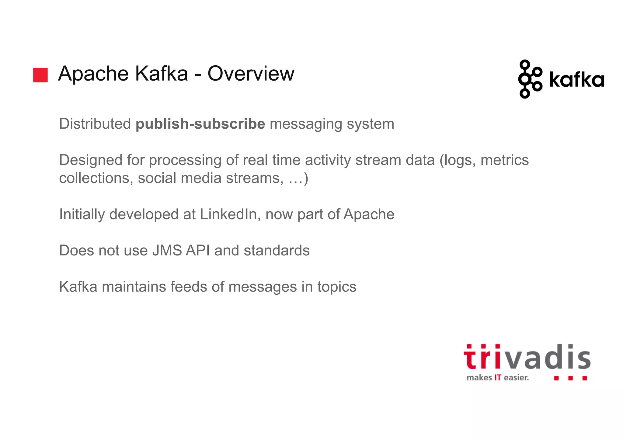 Apache Kafka - Overview
Distributed publish-subscribe messaging system
Designed for processing of real time activity stream data (logs, metrics
collections, social media streams, …)
Initially developed at LinkedIn, now part of Apache
Does not use JMS API and standards
Kafka maintains feeds of messages in topics
 