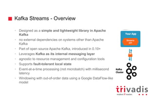 Kafka Streams - Overview
• Designed as a simple and lightweight library in Apache
Kafka
• no external dependencies on systems other than Apache
Kafka
• Part of open source Apache Kafka, introduced in 0.10+
• Leverages Kafka as its internal messaging layer
• agnostic to resource management and configuration tools
• Supports fault-tolerant local state
• Event-at-a-time processing (not microbatch) with millisecond
latency
• Windowing with out-of-order data using a Google DataFlow-like
model
 