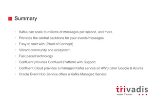 Summary
• Kafka can scale to millions of messages per second, and more
• Provides the central backbone for your events/messages
• Easy to start with (Proof of Concept)
• Vibrant community and ecosystem
• Fast paced technology
• Confluent provides Confluent Platform with Support
• Confluent Cloud provides a managed Kafka service on AWS (later Google & Azure)
• Oracle Event Hub Service offers a Kafka Managed Service
 