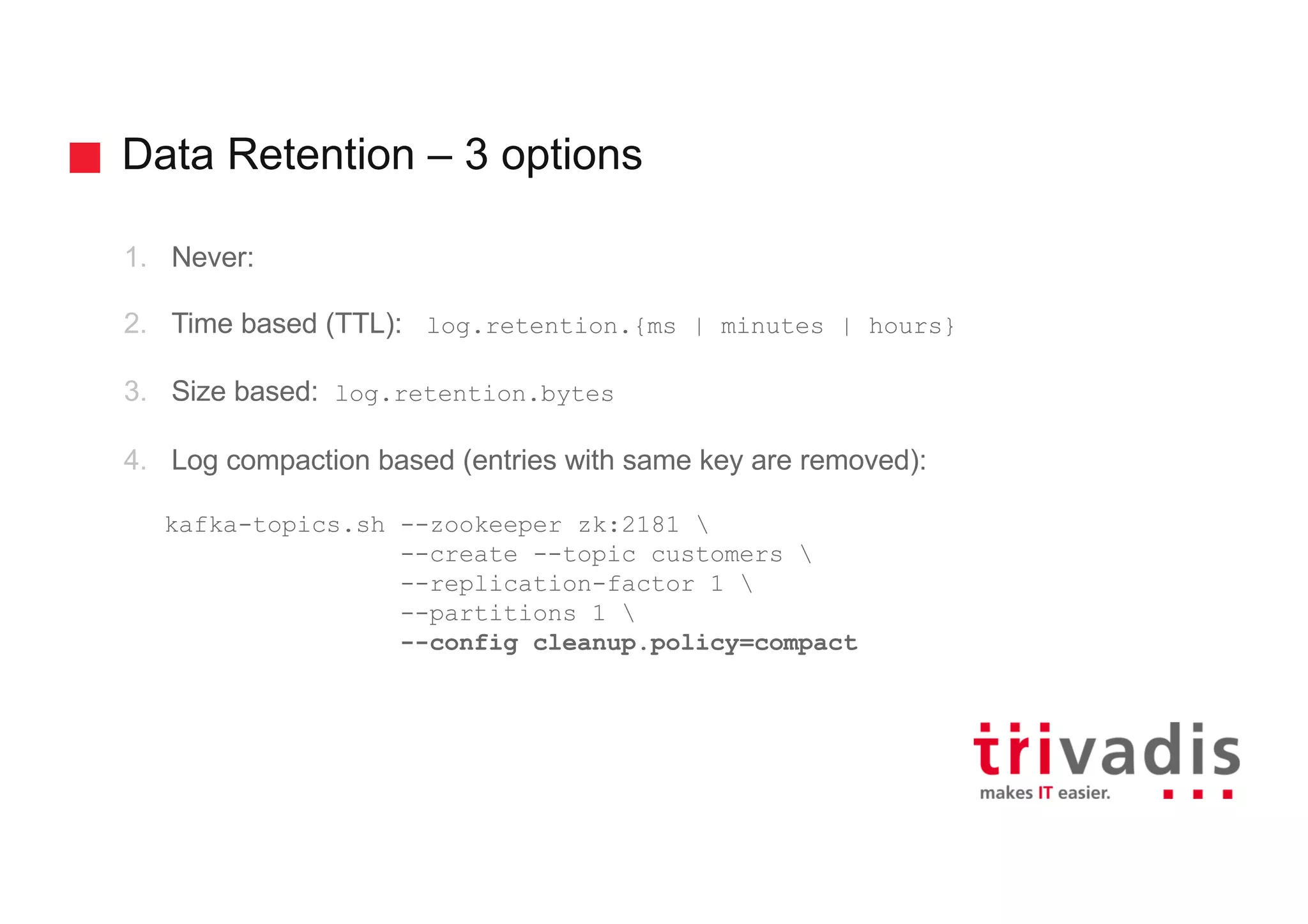 Data Retention – 3 options 1. Never: 2. Time based (TTL): log.retention.{ms | minutes | hours} 3. Size based: log.retention.bytes 4. Log compaction based (entries with same key are removed): kafka-topics.sh --zookeeper zk:2181 --create --topic customers --replication-factor 1 --partitions 1 --config cleanup.policy=compact 