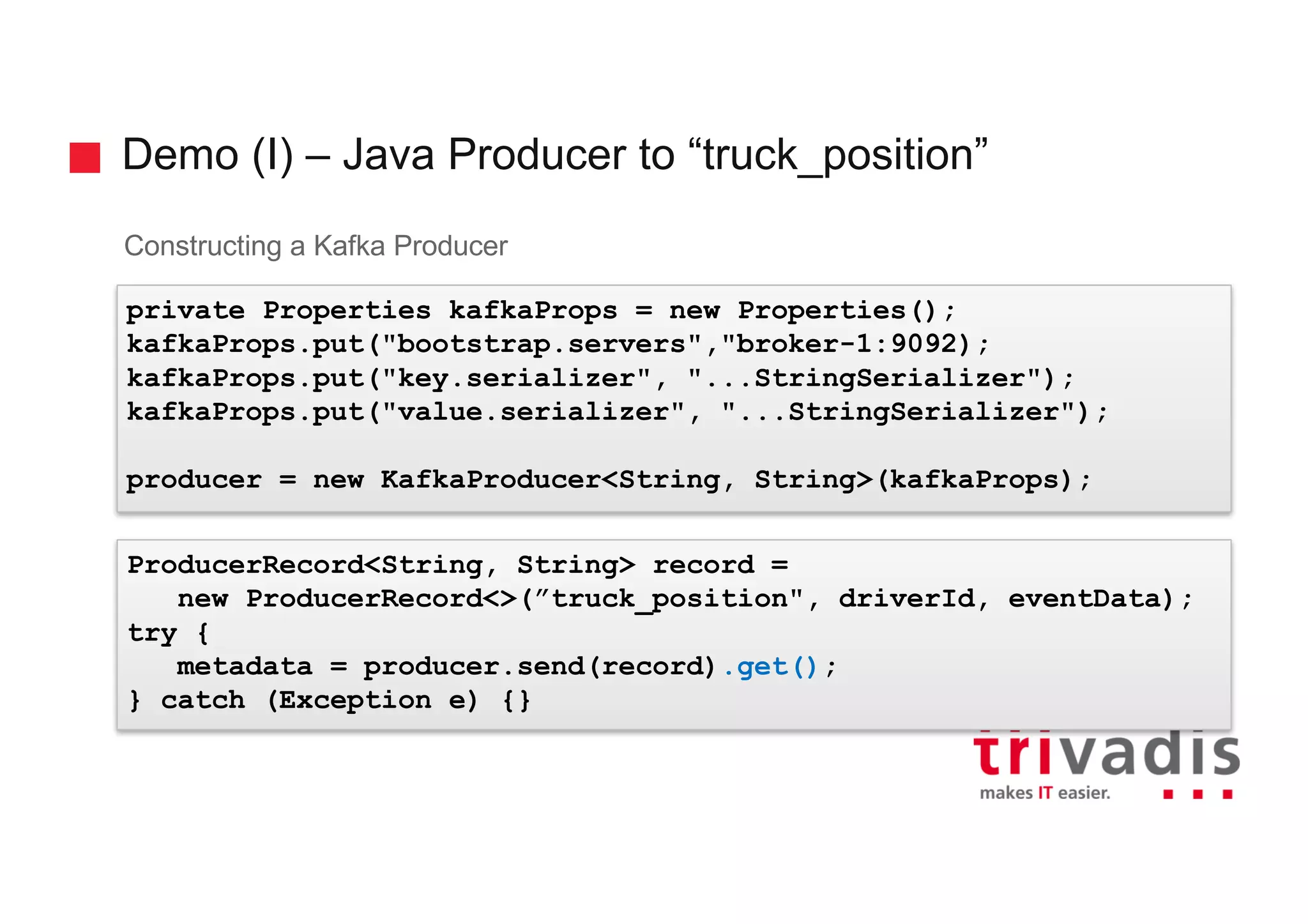 Demo (I) – Java Producer to “truck_position” Constructing a Kafka Producer private Properties kafkaProps = new Properties(); kafkaProps.put("bootstrap.servers","broker-1:9092); kafkaProps.put("key.serializer", "...StringSerializer"); kafkaProps.put("value.serializer", "...StringSerializer"); producer = new KafkaProducer<String, String>(kafkaProps); ProducerRecord<String, String> record = new ProducerRecord<>(”truck_position", driverId, eventData); try { metadata = producer.send(record).get(); } catch (Exception e) {} 