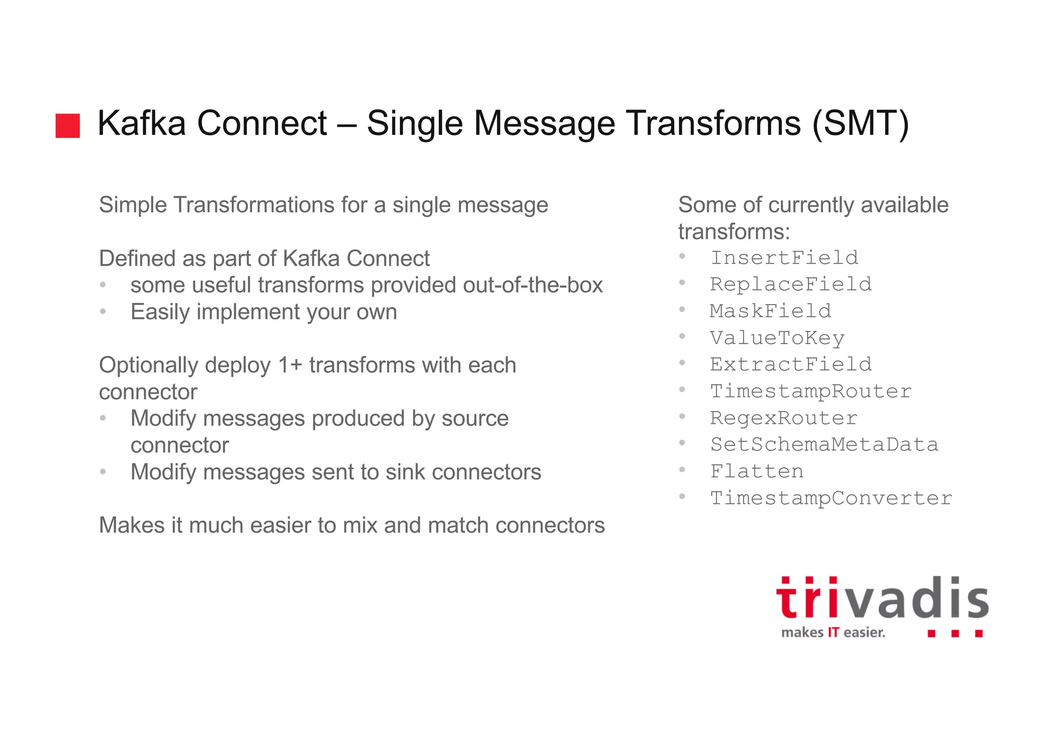 Kafka Connect – Single Message Transforms (SMT) Simple Transformations for a single message Defined as part of Kafka Connect • some useful transforms provided out-of-the-box • Easily implement your own Optionally deploy 1+ transforms with each connector • Modify messages produced by source connector • Modify messages sent to sink connectors Makes it much easier to mix and match connectors Some of currently available transforms: • InsertField • ReplaceField • MaskField • ValueToKey • ExtractField • TimestampRouter • RegexRouter • SetSchemaMetaData • Flatten • TimestampConverter 