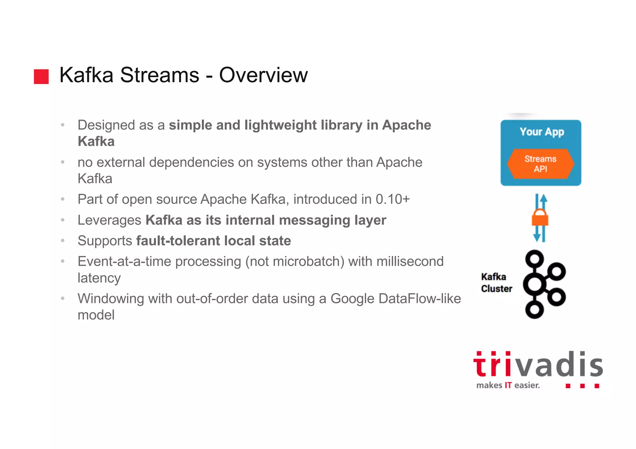 Kafka Streams - Overview • Designed as a simple and lightweight library in Apache Kafka • no external dependencies on systems other than Apache Kafka • Part of open source Apache Kafka, introduced in 0.10+ • Leverages Kafka as its internal messaging layer • Supports fault-tolerant local state • Event-at-a-time processing (not microbatch) with millisecond latency • Windowing with out-of-order data using a Google DataFlow-like model 