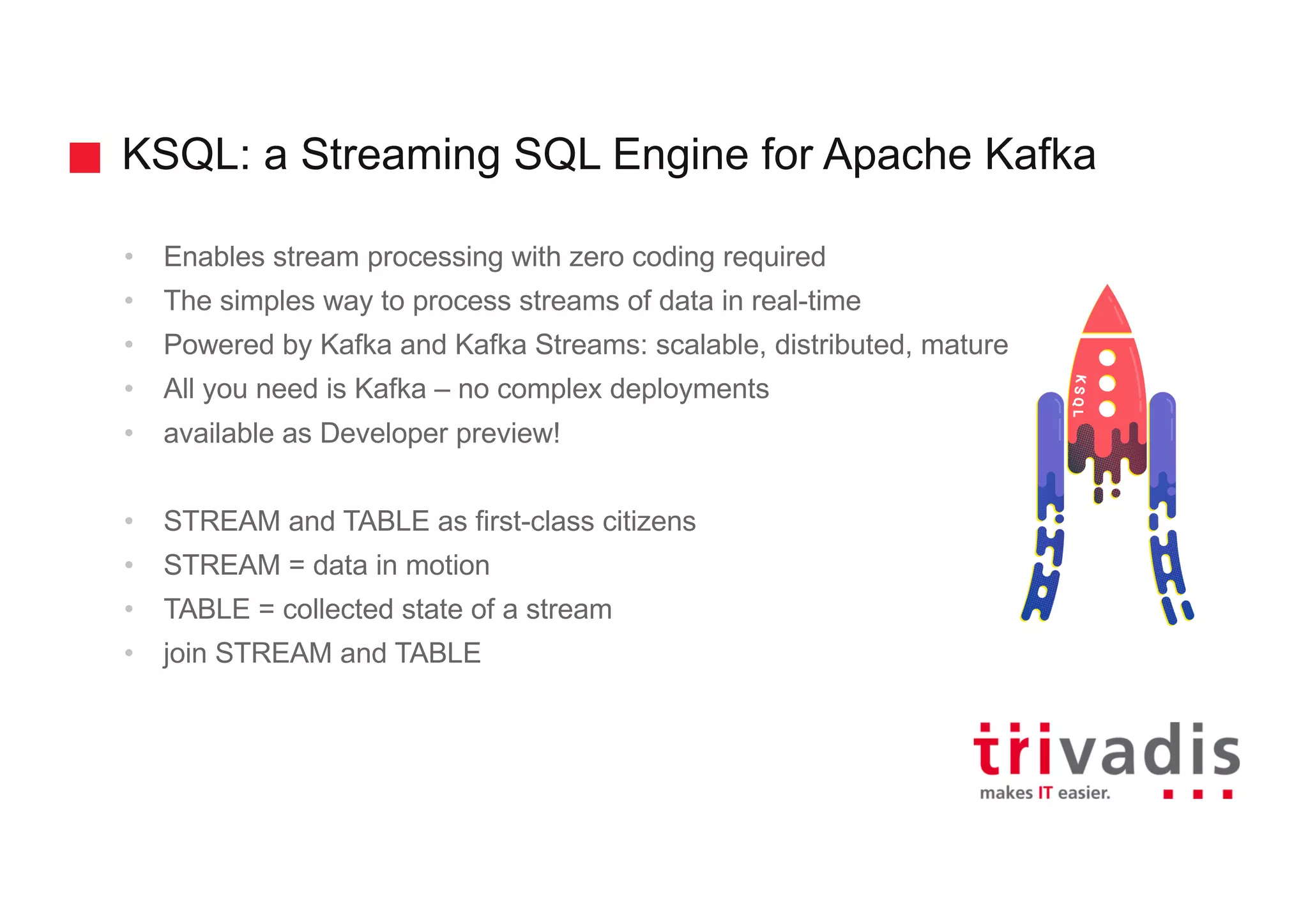 KSQL: a Streaming SQL Engine for Apache Kafka • Enables stream processing with zero coding required • The simples way to process streams of data in real-time • Powered by Kafka and Kafka Streams: scalable, distributed, mature • All you need is Kafka – no complex deployments • available as Developer preview! • STREAM and TABLE as first-class citizens • STREAM = data in motion • TABLE = collected state of a stream • join STREAM and TABLE 