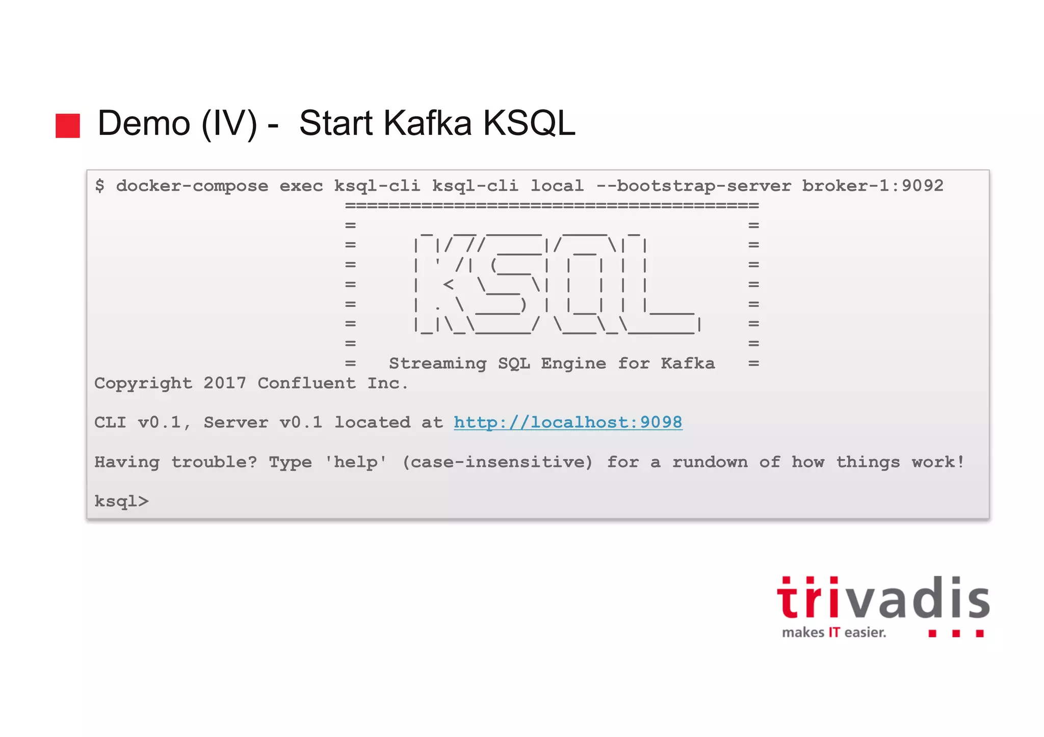 Demo (IV) - Start Kafka KSQL $ docker-compose exec ksql-cli ksql-cli local --bootstrap-server broker-1:9092 ====================================== = _ __ _____ ____ _ = = | |/ // ____|/ __ | | = = | ' /| (___ | | | | | = = | < ___ | | | | | = = | . ____) | |__| | |____ = = |_|______/ __________| = = = = Streaming SQL Engine for Kafka = Copyright 2017 Confluent Inc. CLI v0.1, Server v0.1 located at http://localhost:9098 Having trouble? Type 'help' (case-insensitive) for a rundown of how things work! ksql> 