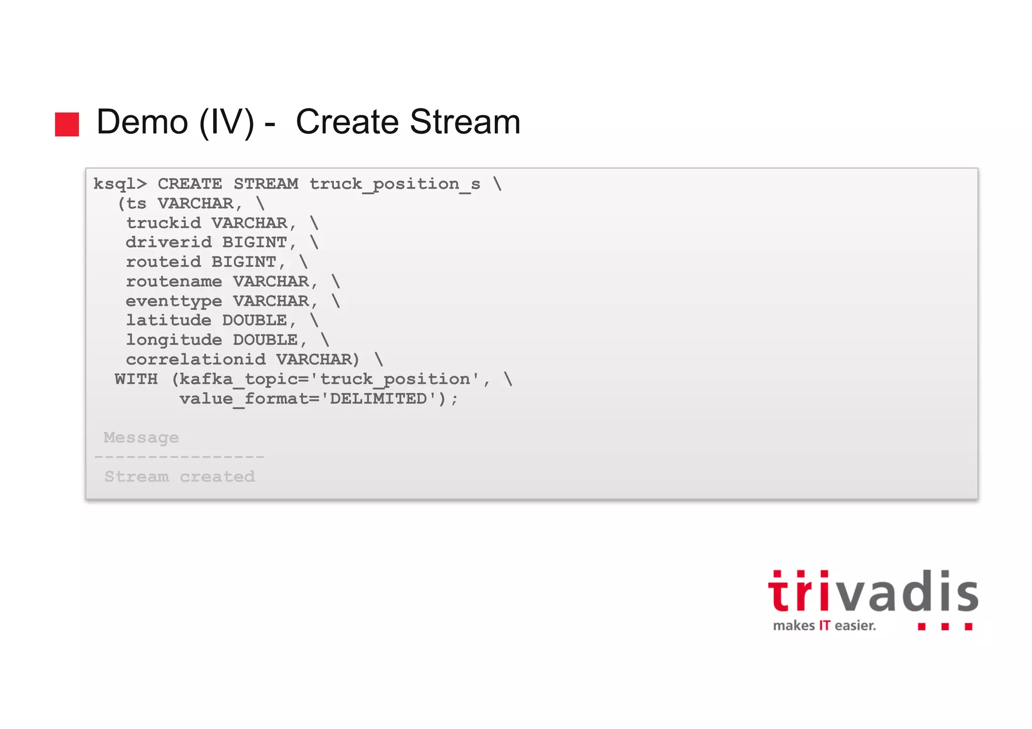 Demo (IV) - Create Stream ksql> CREATE STREAM truck_position_s (ts VARCHAR, truckid VARCHAR, driverid BIGINT, routeid BIGINT, routename VARCHAR, eventtype VARCHAR, latitude DOUBLE, longitude DOUBLE, correlationid VARCHAR) WITH (kafka_topic='truck_position', value_format='DELIMITED'); Message ---------------- Stream created 