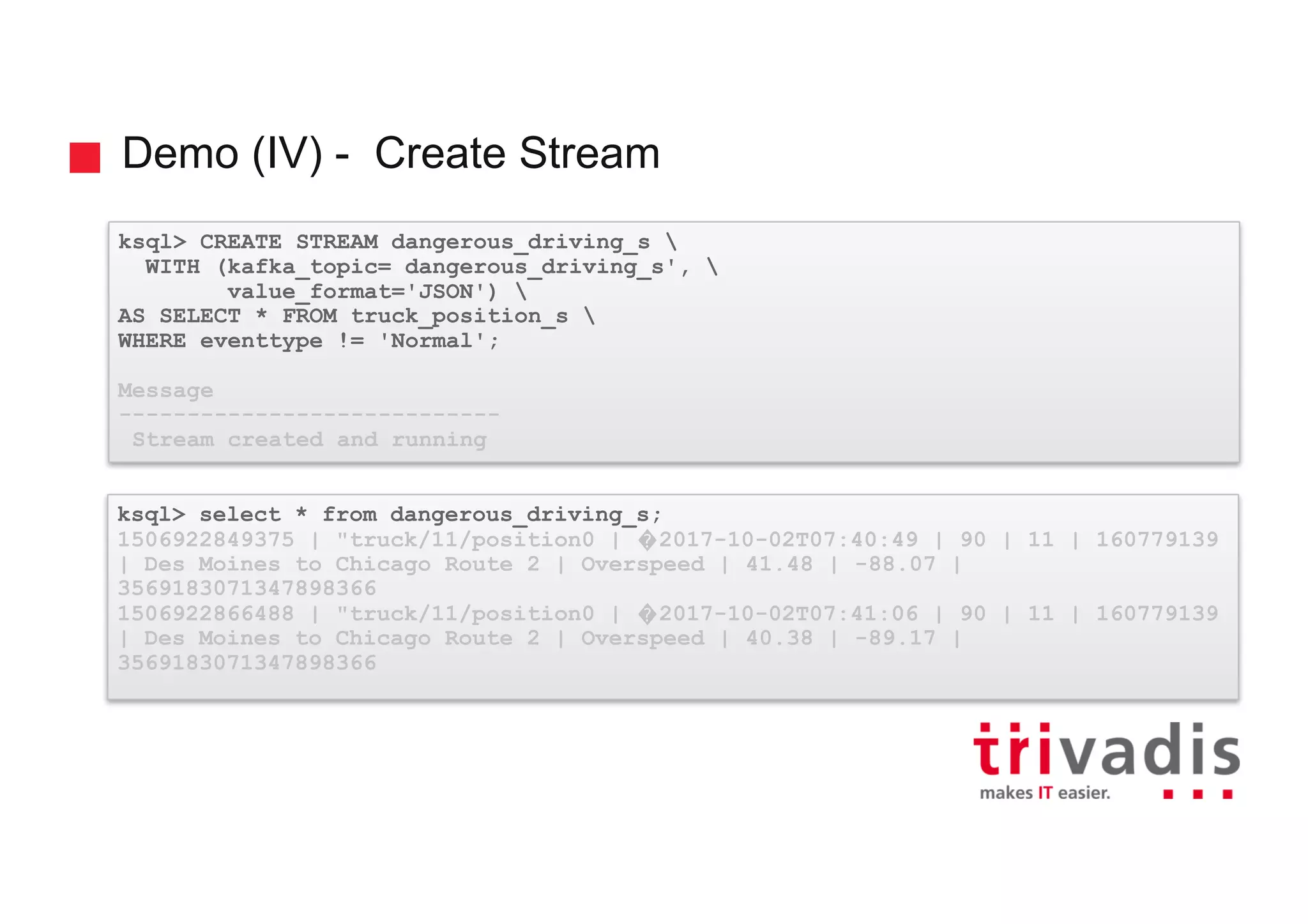 Demo (IV) - Create Stream ksql> CREATE STREAM dangerous_driving_s WITH (kafka_topic= dangerous_driving_s', value_format='JSON') AS SELECT * FROM truck_position_s WHERE eventtype != 'Normal'; Message ---------------------------- Stream created and running ksql> select * from dangerous_driving_s; 1506922849375 | "truck/11/position0 | �2017-10-02T07:40:49 | 90 | 11 | 160779139 | Des Moines to Chicago Route 2 | Overspeed | 41.48 | -88.07 | 3569183071347898366 1506922866488 | "truck/11/position0 | �2017-10-02T07:41:06 | 90 | 11 | 160779139 | Des Moines to Chicago Route 2 | Overspeed | 40.38 | -89.17 | 3569183071347898366 