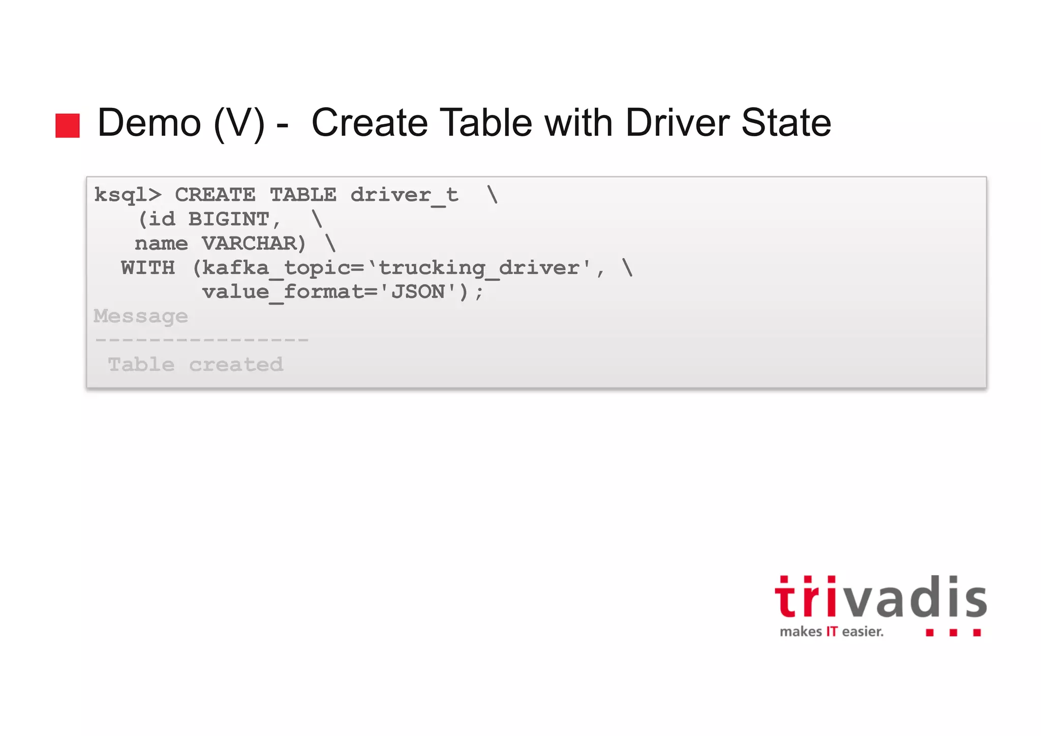 Demo (V) - Create Table with Driver State ksql> CREATE TABLE driver_t (id BIGINT, name VARCHAR) WITH (kafka_topic=‘trucking_driver', value_format='JSON'); Message ---------------- Table created 