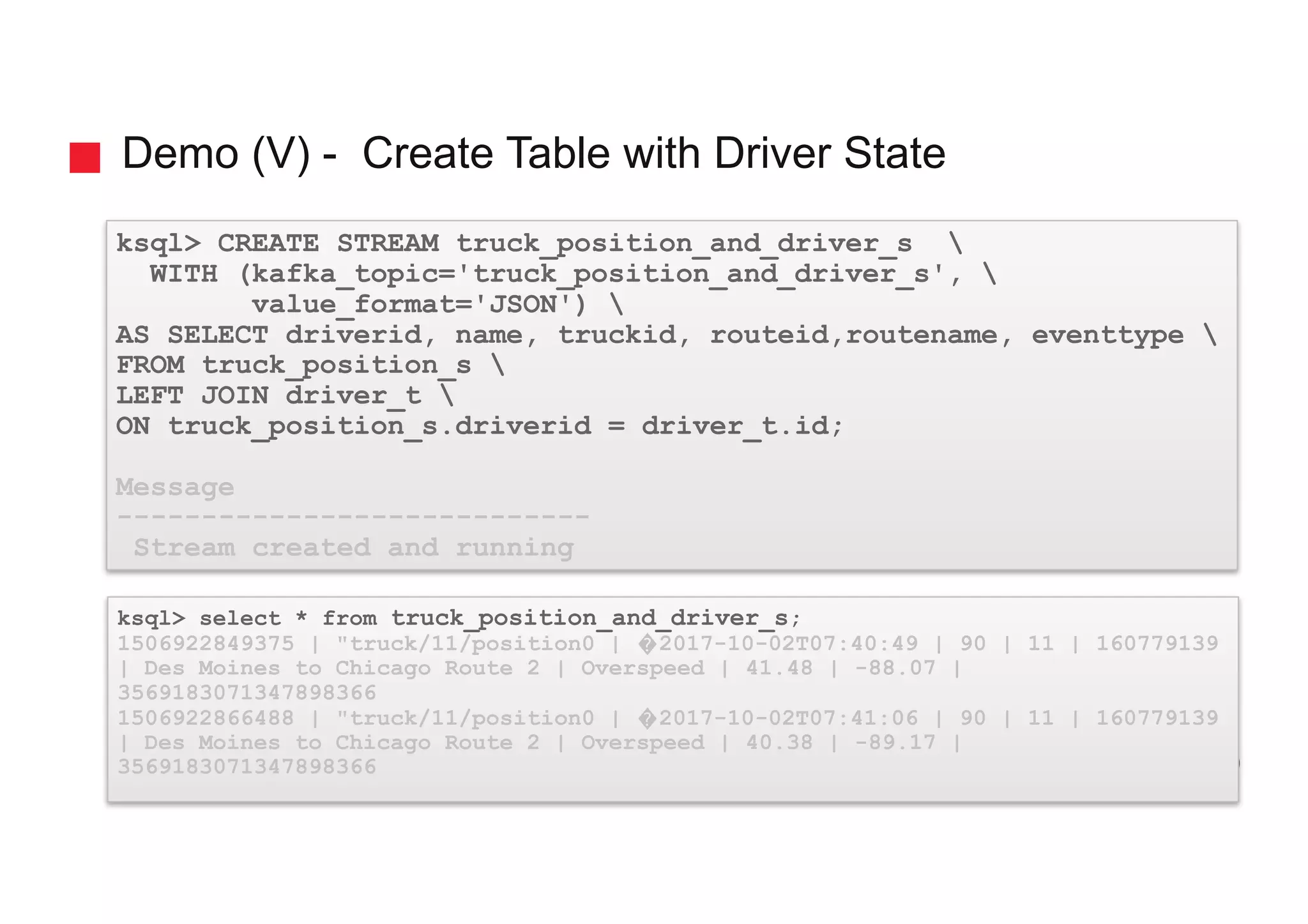 Demo (V) - Create Table with Driver State ksql> CREATE STREAM truck_position_and_driver_s WITH (kafka_topic='truck_position_and_driver_s', value_format='JSON') AS SELECT driverid, name, truckid, routeid,routename, eventtype FROM truck_position_s LEFT JOIN driver_t ON truck_position_s.driverid = driver_t.id; Message ---------------------------- Stream created and running ksql> select * from truck_position_and_driver_s; 1506922849375 | "truck/11/position0 | �2017-10-02T07:40:49 | 90 | 11 | 160779139 | Des Moines to Chicago Route 2 | Overspeed | 41.48 | -88.07 | 3569183071347898366 1506922866488 | "truck/11/position0 | �2017-10-02T07:41:06 | 90 | 11 | 160779139 | Des Moines to Chicago Route 2 | Overspeed | 40.38 | -89.17 | 3569183071347898366 