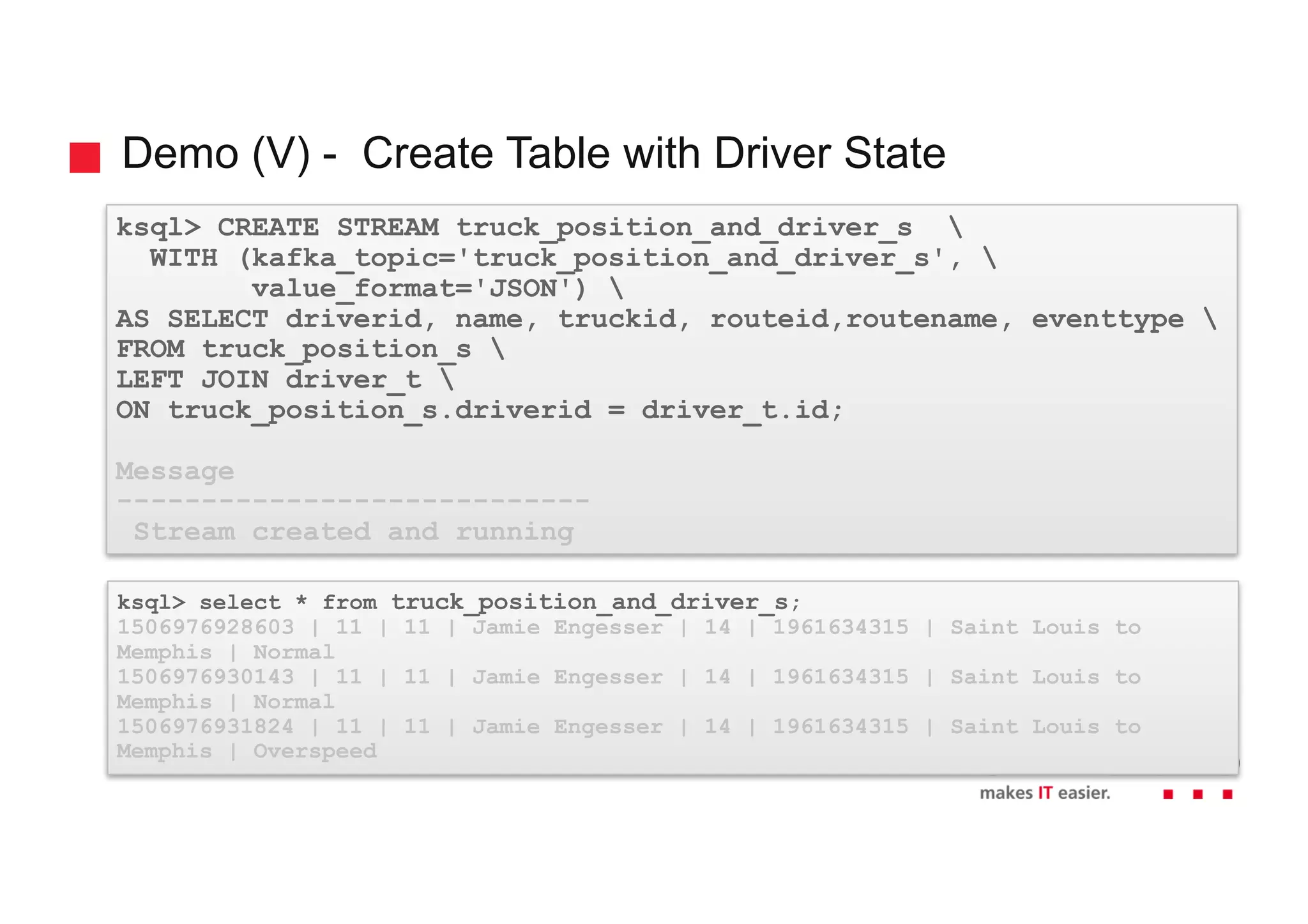 Demo (V) - Create Table with Driver State ksql> CREATE STREAM truck_position_and_driver_s WITH (kafka_topic='truck_position_and_driver_s', value_format='JSON') AS SELECT driverid, name, truckid, routeid,routename, eventtype FROM truck_position_s LEFT JOIN driver_t ON truck_position_s.driverid = driver_t.id; Message ---------------------------- Stream created and running ksql> select * from truck_position_and_driver_s; 1506976928603 | 11 | 11 | Jamie Engesser | 14 | 1961634315 | Saint Louis to Memphis | Normal 1506976930143 | 11 | 11 | Jamie Engesser | 14 | 1961634315 | Saint Louis to Memphis | Normal 1506976931824 | 11 | 11 | Jamie Engesser | 14 | 1961634315 | Saint Louis to Memphis | Overspeed 