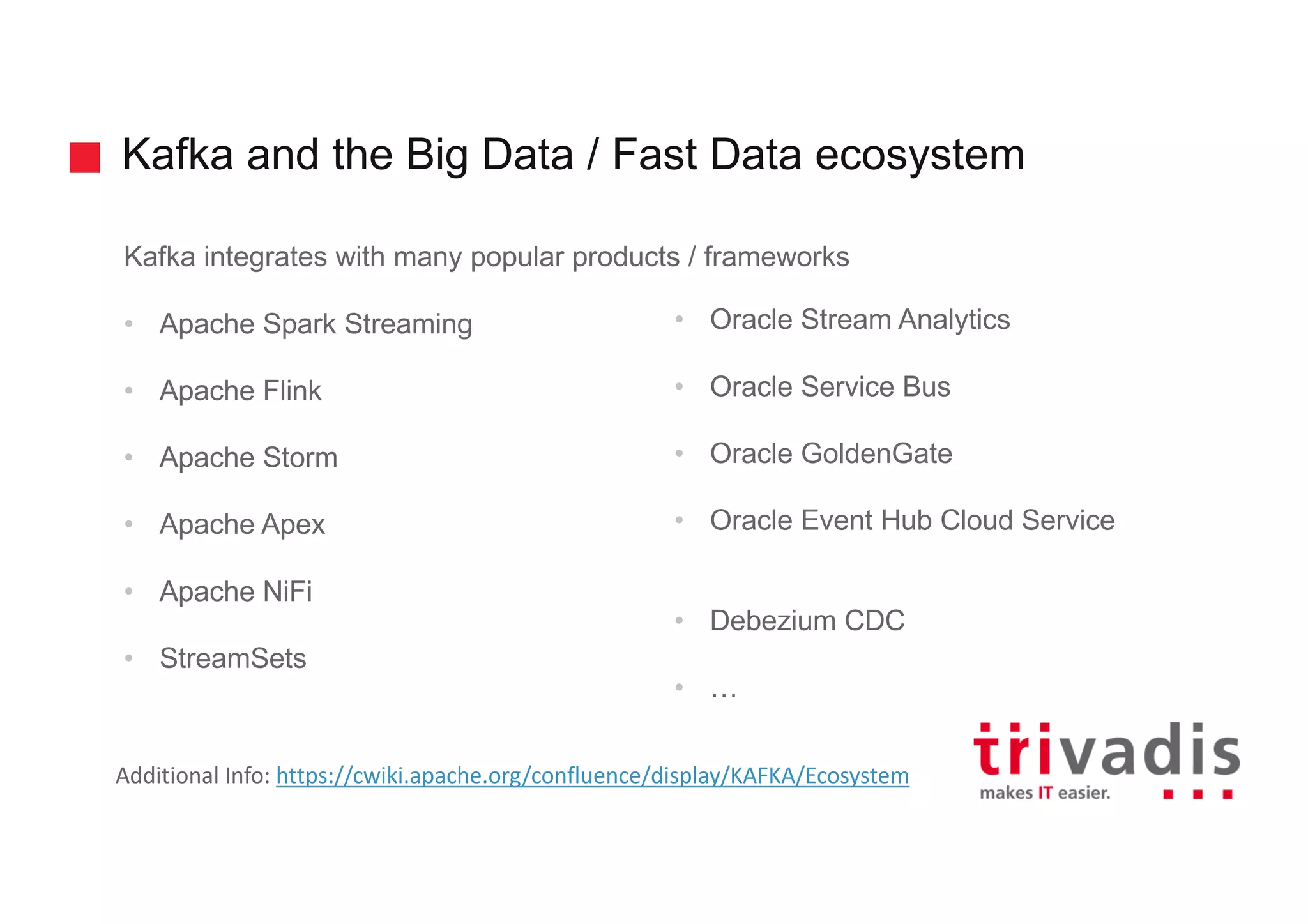 Kafka and the Big Data / Fast Data ecosystem Kafka integrates with many popular products / frameworks • Apache Spark Streaming • Apache Flink • Apache Storm • Apache Apex • Apache NiFi • StreamSets • Oracle Stream Analytics • Oracle Service Bus • Oracle GoldenGate • Oracle Event Hub Cloud Service • Debezium CDC • … Additional	Info:	https://cwiki.apache.org/confluence/display/KAFKA/Ecosystem 