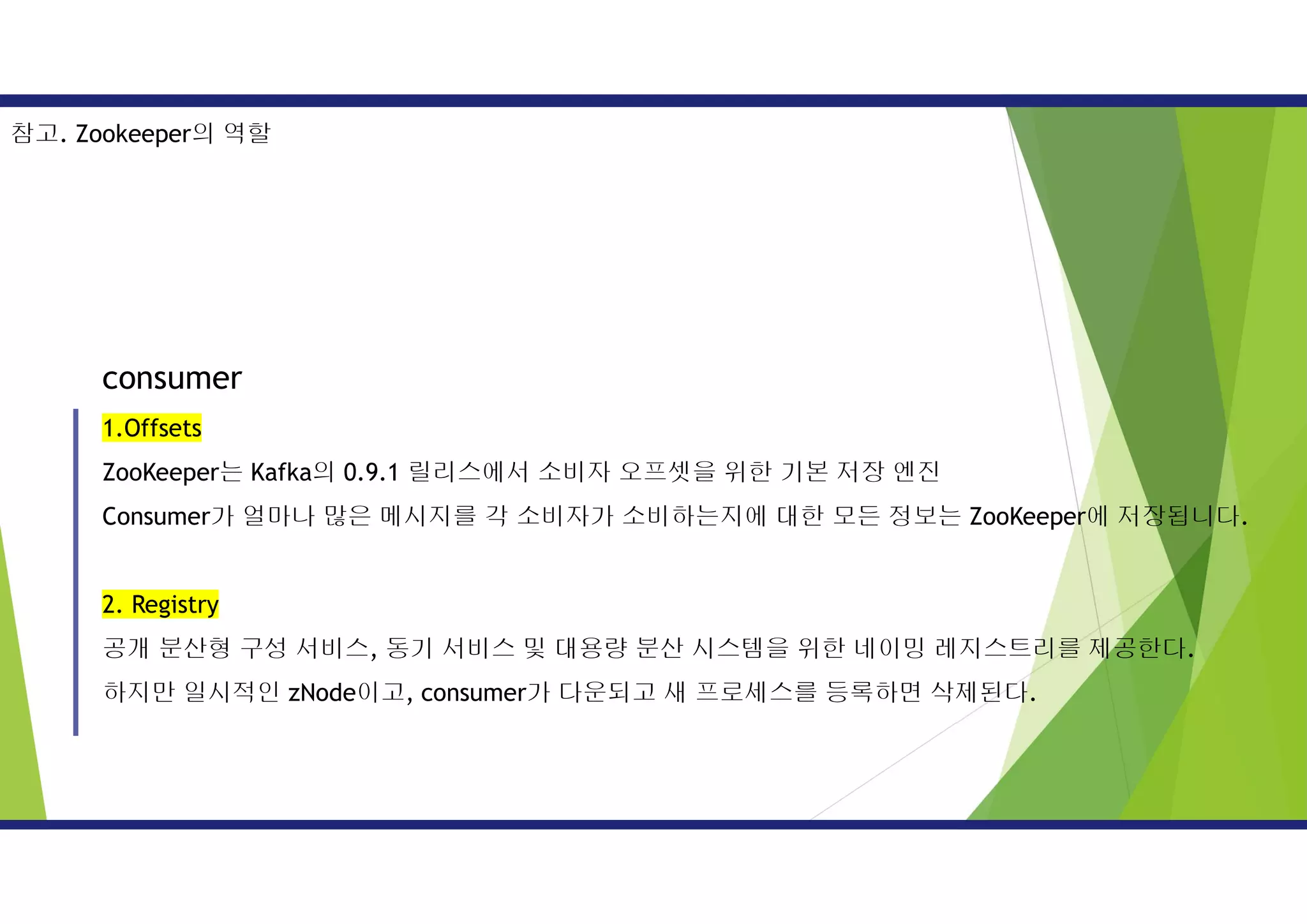 consumer
1.Offsets
ZooKeeper는 Kafka의 0.9.1 릴리스에서 소비자 오프셋을 위한 기본 저장 엔진
Consumer가 얼마나 많은 메시지를 각 소비자가 소비하는지에 대한 모든 정보는 ZooKeeper에 저장됩니다.
2. Registry
공개 분산형 구성 서비스, 동기 서비스 및 대용량 분산 시스템을 위한 네이밍 레지스트리를 제공한다.
하지만 일시적인 zNode이고, consumer가 다운되고 새 프로세스를 등록하면 삭제된다.
참고. Zookeeper의 역할
 