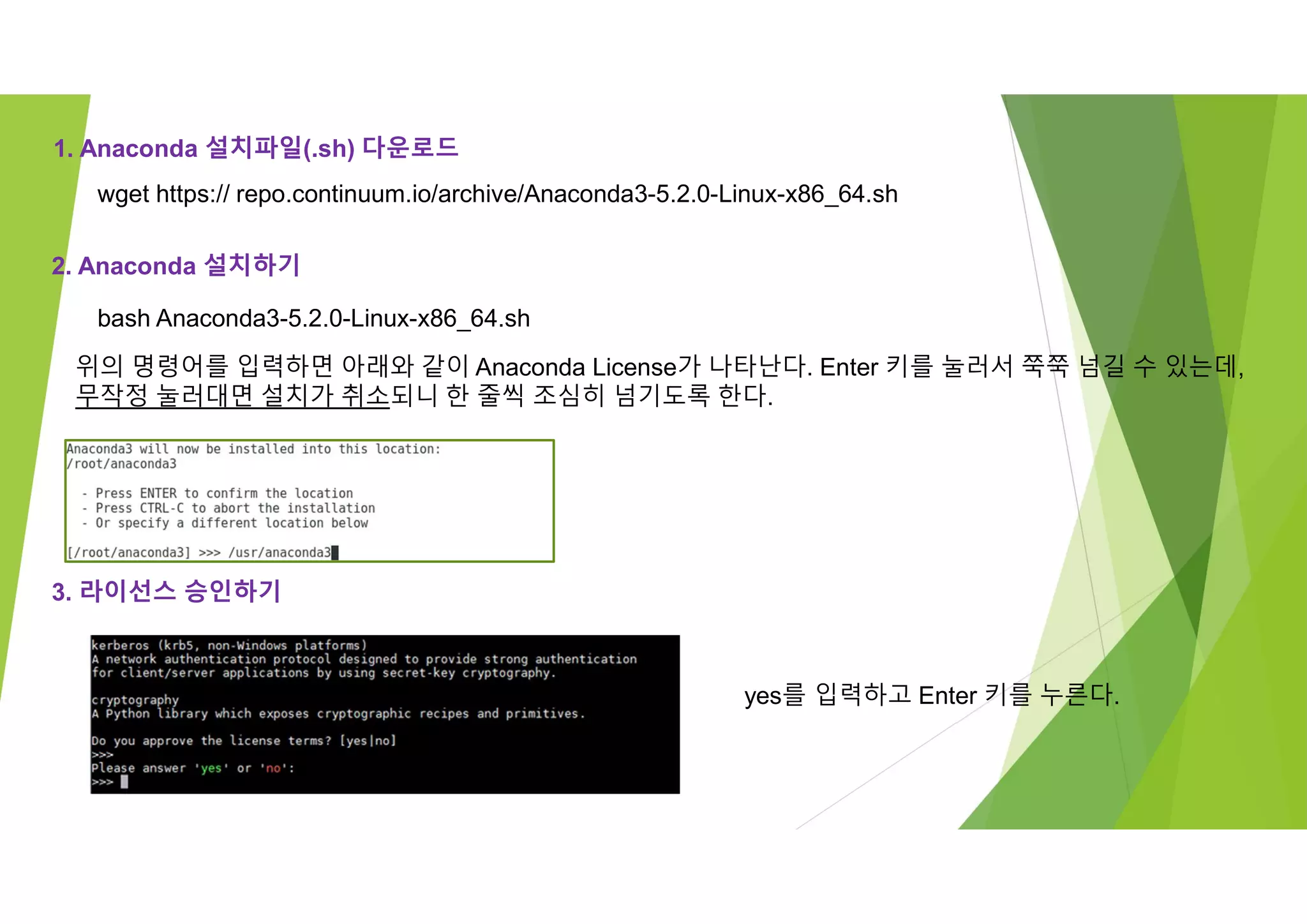 1. Anaconda 설치파일(.sh) 다운로드
wget https:// repo.continuum.io/archive/Anaconda3-5.2.0-Linux-x86_64.sh
2. Anaconda 설치하기
bash Anaconda3-5.2.0-Linux-x86_64.sh
위의 명령어를 입력하면 아래와 같이 Anaconda License가 나타난다. Enter 키를 눌러서 쭉쭉 넘길 수 있는데,
무작정 눌러대면 설치가 취소되니 한 줄씩 조심히 넘기도록 한다.
3. 라이선스 승인하기
yes를 입력하고 Enter 키를 누른다.
 