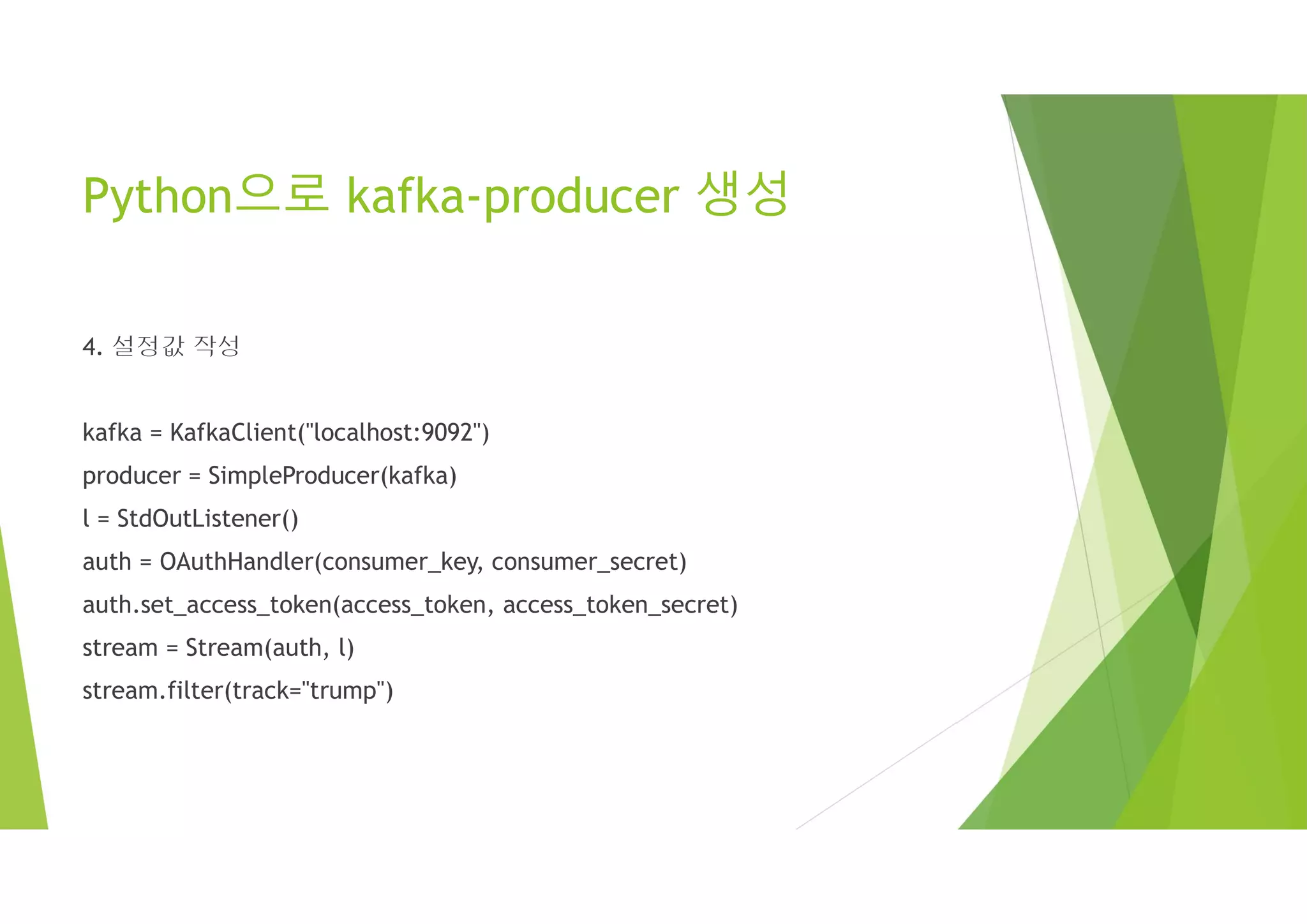 Python으로 kafka-producer 생성
4. 설정값 작성
kafka = KafkaClient("localhost:9092")
producer = SimpleProducer(kafka)
l = StdOutListener()
auth = OAuthHandler(consumer_key, consumer_secret)
auth.set_access_token(access_token, access_token_secret)
stream = Stream(auth, l)
stream.filter(track="trump")
 