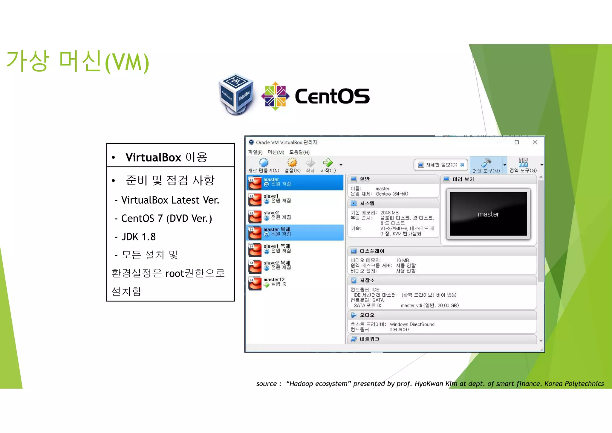 가상 머신(VM)
• VirtualBox 이용
• 준비 및 점검 사항
- VirtualBox Latest Ver.
- CentOS 7 (DVD Ver.)
- JDK 1.8
- 모든 설치 및
환경설정은 root권한으로
설치함
source : “Hadoop ecosystem” presented by prof. HyoKwan Kim at dept. of smart finance, Korea Polytechnics
 