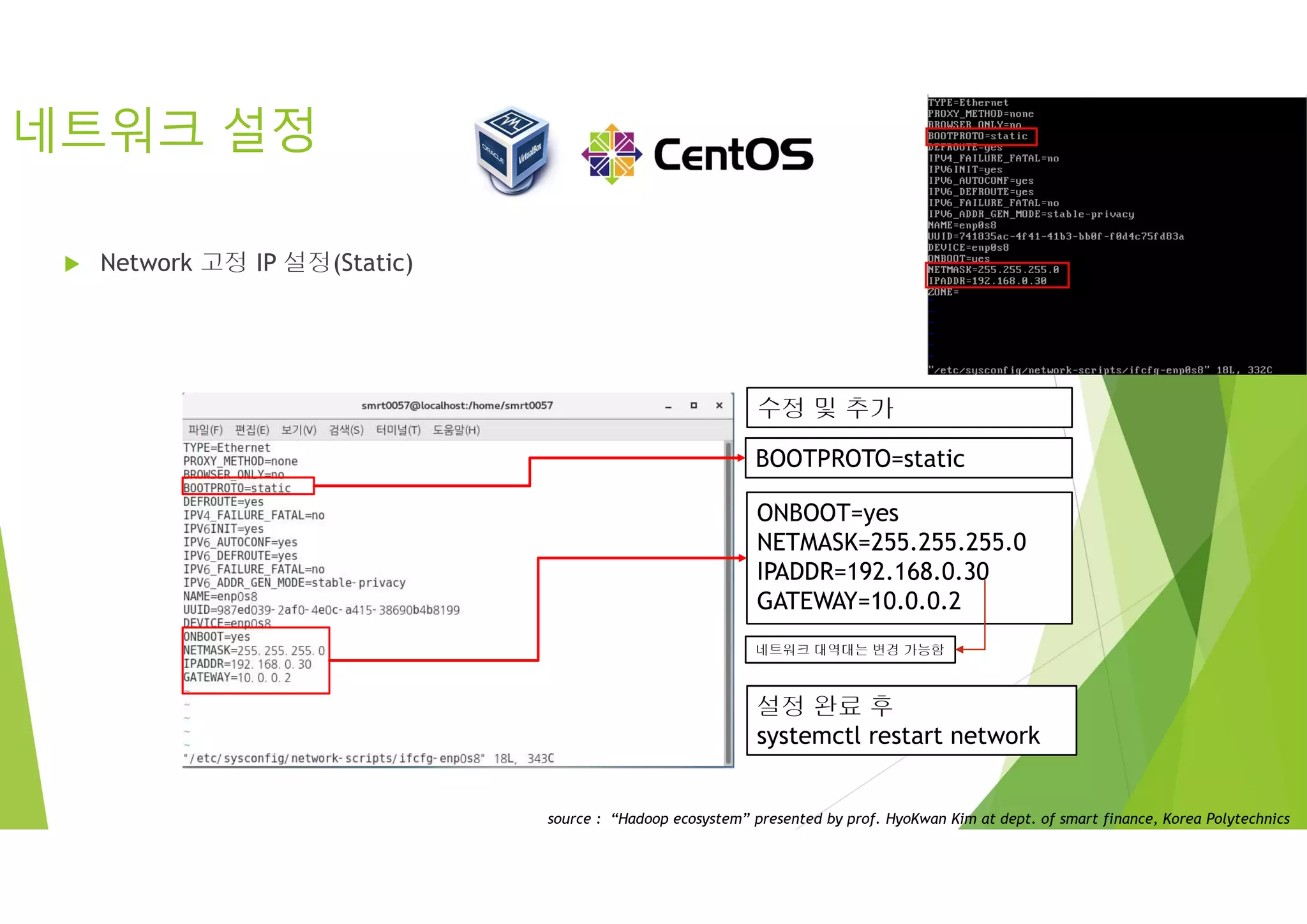 네트워크 설정
 Network 고정 IP 설정(Static)
* vi /etc/sysconfig/network-scripts/ifcfg-enp0s8
BOOTPROTO=static
수정 및 추가
ONBOOT=yes
NETMASK=255.255.255.0
IPADDR=192.168.0.30
GATEWAY=10.0.0.2
네트워크 대역대는 변경 가능함
설정 완료 후
systemctl restart network
source : “Hadoop ecosystem” presented by prof. HyoKwan Kim at dept. of smart finance, Korea Polytechnics
 