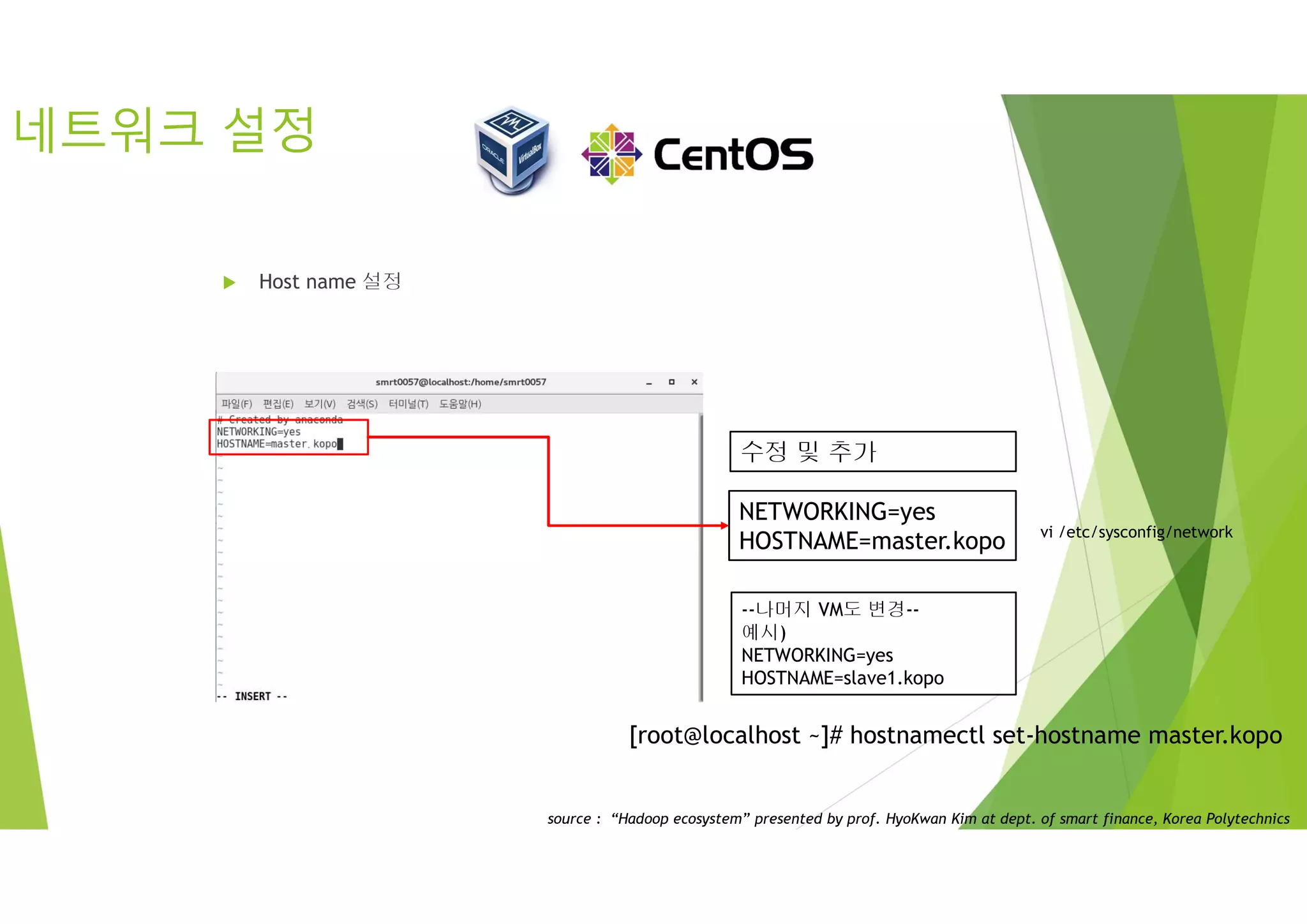 네트워크 설정
 Host name 설정
vi /etc/sysconfig/network
NETWORKING=yes
HOSTNAME=master.kopo
수정 및 추가
--나머지 VM도 변경--
예시)
NETWORKING=yes
HOSTNAME=slave1.kopo
[root@localhost ~]# hostnamectl set-hostname master.kopo
source : “Hadoop ecosystem” presented by prof. HyoKwan Kim at dept. of smart finance, Korea Polytechnics
 