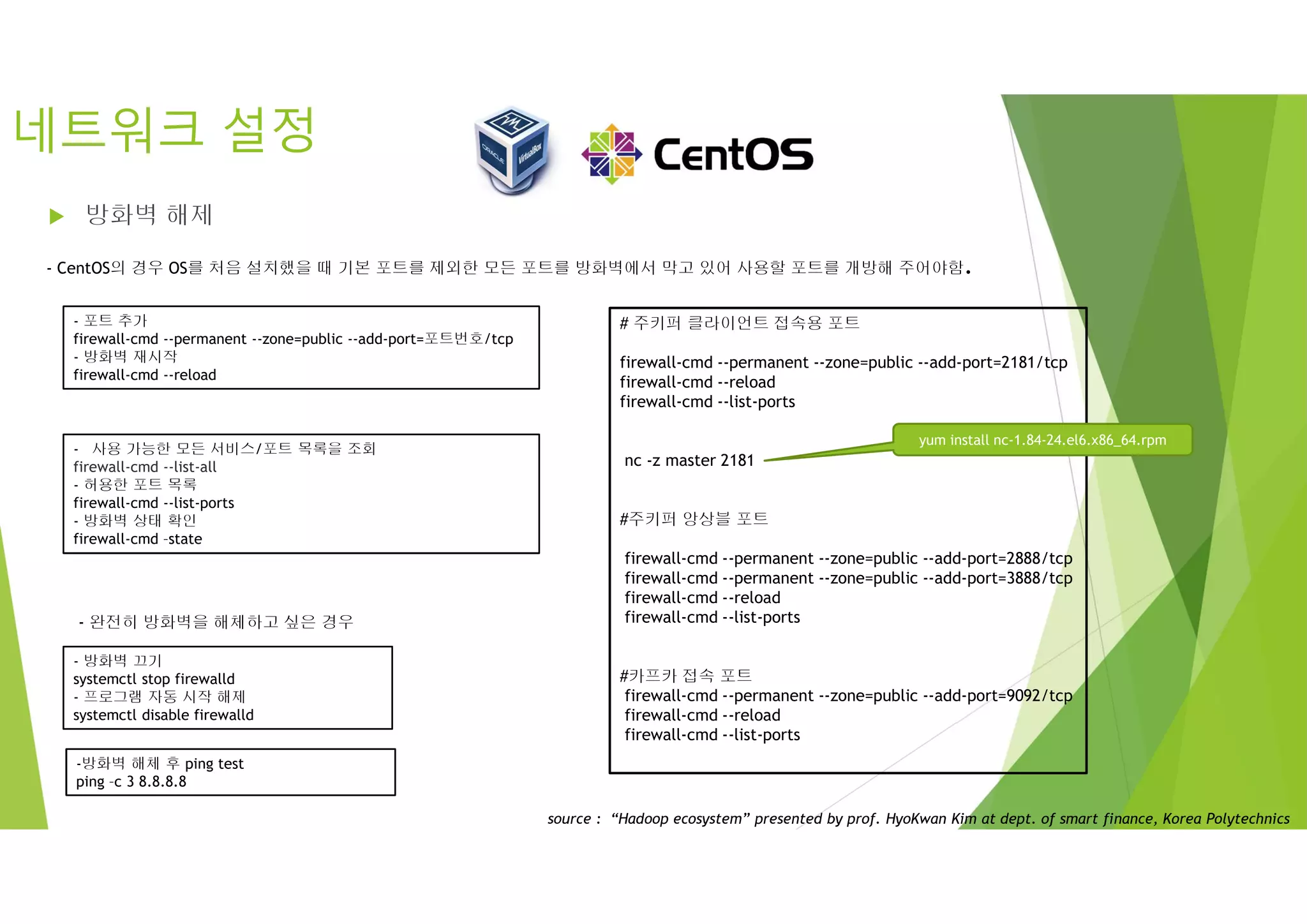 네트워크 설정
 방화벽 해제
- 방화벽 끄기
systemctl stop firewalld
- 프로그램 자동 시작 해제
systemctl disable firewalld
-방화벽 해체 후 ping test
ping –c 3 8.8.8.8
- CentOS의 경우 OS를 처음 설치했을 때 기본 포트를 제외한 모든 포트를 방화벽에서 막고 있어 사용할 포트를 개방해 주어야함.
- 포트 추가
firewall-cmd --permanent --zone=public --add-port=포트번호/tcp
- 방화벽 재시작
firewall-cmd --reload
- 완전히 방화벽을 해체하고 싶은 경우
- 사용 가능한 모든 서비스/포트 목록을 조회
firewall-cmd --list-all
- 허용한 포트 목록
firewall-cmd --list-ports
- 방화벽 상태 확인
firewall-cmd –state
# 주키퍼 클라이언트 접속용 포트
firewall-cmd --permanent --zone=public --add-port=2181/tcp
firewall-cmd --reload
firewall-cmd --list-ports
nc -z master 2181
#주키퍼 앙상블 포트
firewall-cmd --permanent --zone=public --add-port=2888/tcp
firewall-cmd --permanent --zone=public --add-port=3888/tcp
firewall-cmd --reload
firewall-cmd --list-ports
#카프카 접속 포트
firewall-cmd --permanent --zone=public --add-port=9092/tcp
firewall-cmd --reload
firewall-cmd --list-ports
yum install nc-1.84-24.el6.x86_64.rpm
source : “Hadoop ecosystem” presented by prof. HyoKwan Kim at dept. of smart finance, Korea Polytechnics
 