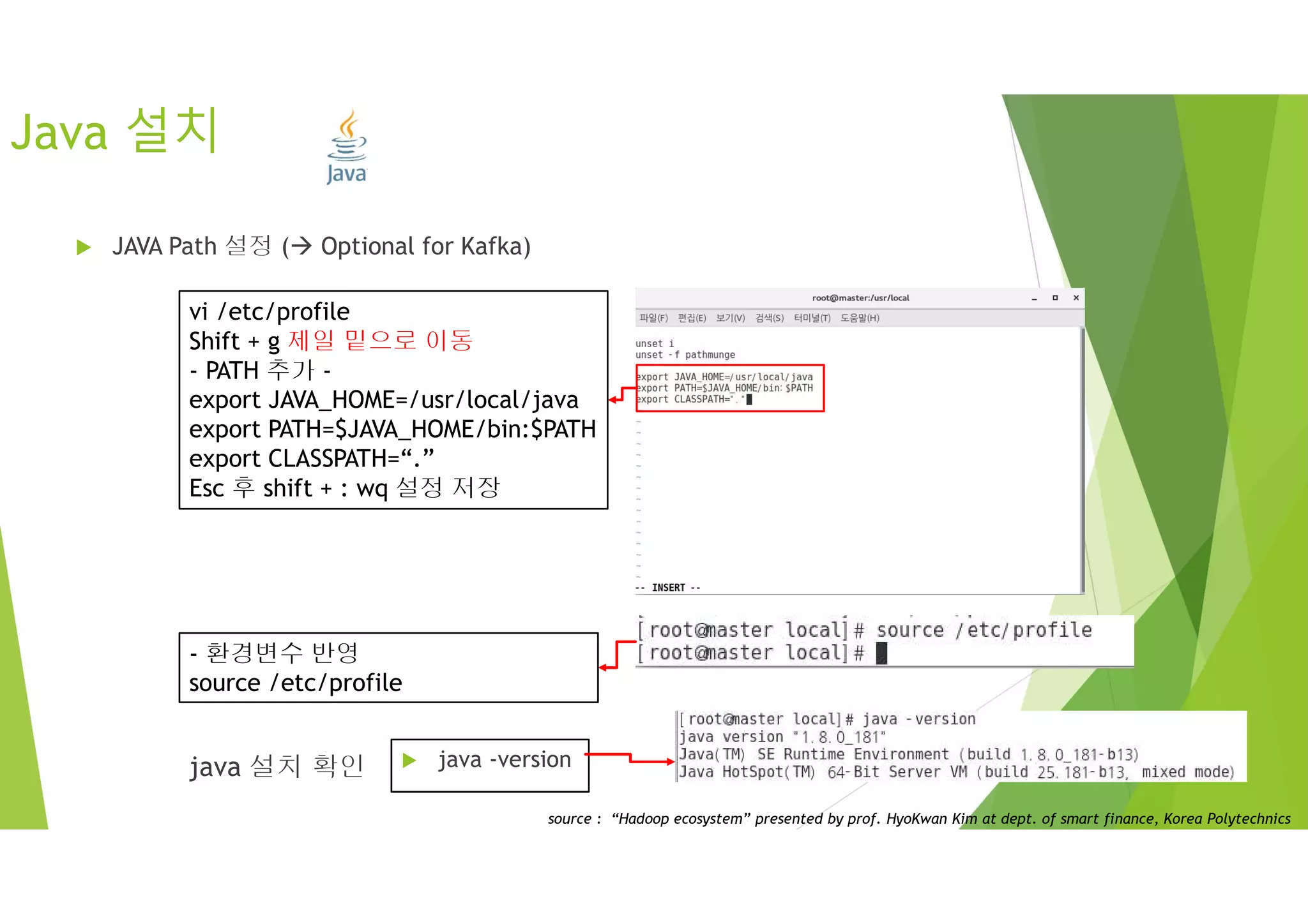 Java 설치
 JAVA Path 설정 ( Optional for Kafka)
vi /etc/profile
Shift + g 제일 밑으로 이동
- PATH 추가 -
export JAVA_HOME=/usr/local/java
export PATH=$JAVA_HOME/bin:$PATH
export CLASSPATH=“.”
Esc 후 shift + : wq 설정 저장
- 환경변수 반영
source /etc/profile
 java -versionjava 설치 확인
source : “Hadoop ecosystem” presented by prof. HyoKwan Kim at dept. of smart finance, Korea Polytechnics
 