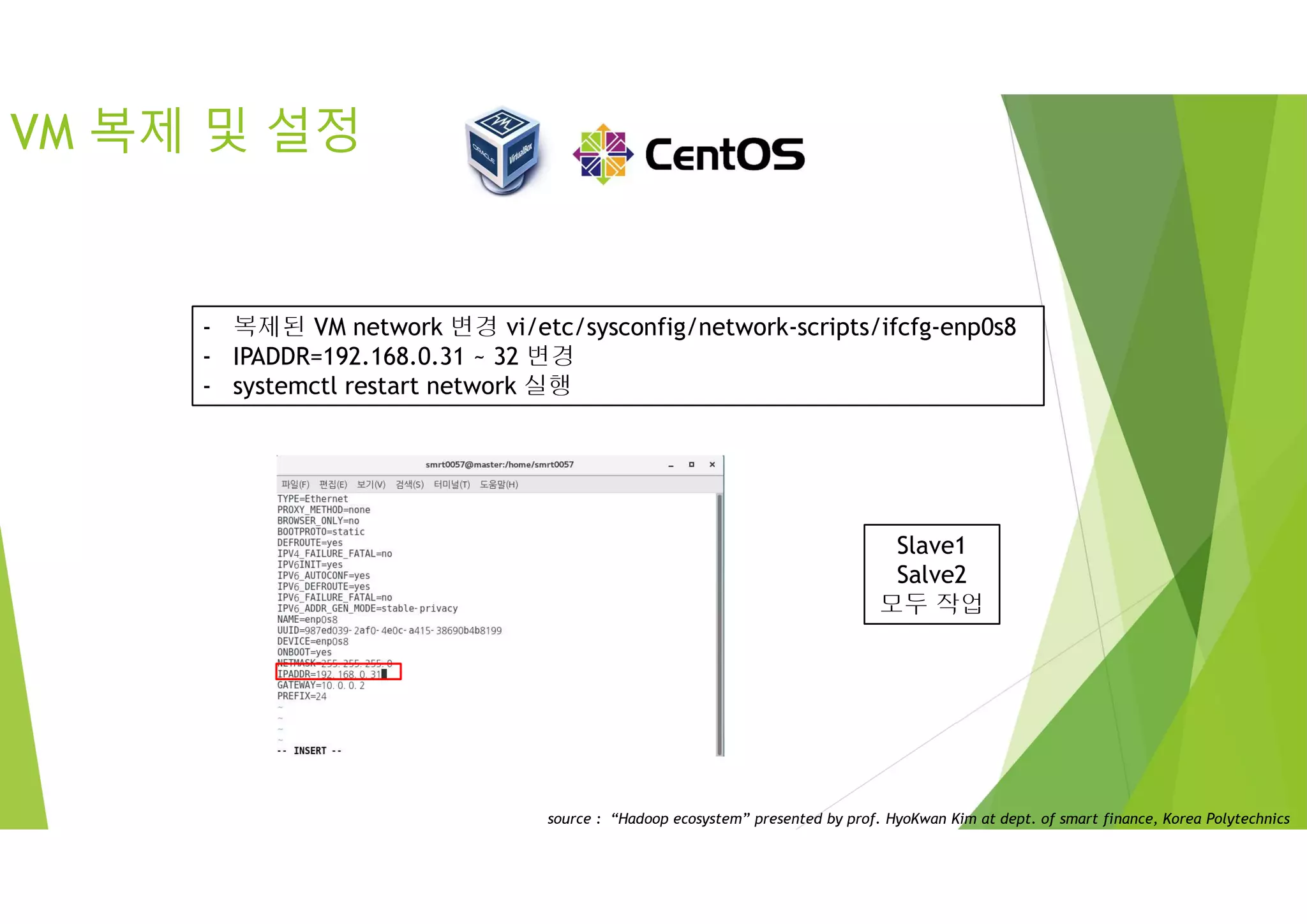 VM 복제 및 설정
Slave1
Salve2
모두 작업
- 복제된 VM network 변경 vi/etc/sysconfig/network-scripts/ifcfg-enp0s8
- IPADDR=192.168.0.31 ~ 32 변경
- systemctl restart network 실행
source : “Hadoop ecosystem” presented by prof. HyoKwan Kim at dept. of smart finance, Korea Polytechnics
 