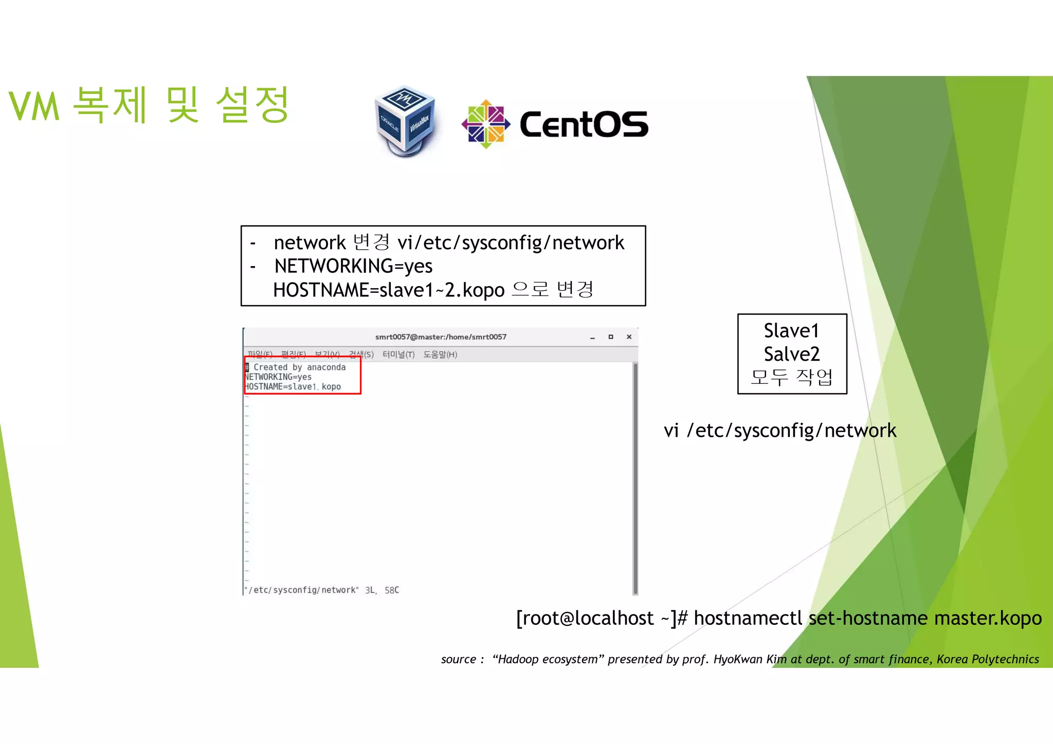 VM 복제 및 설정
Slave1
Salve2
모두 작업
- network 변경 vi/etc/sysconfig/network
- NETWORKING=yes
HOSTNAME=slave1~2.kopo 으로 변경
[root@localhost ~]# hostnamectl set-hostname master.kopo
vi /etc/sysconfig/network
source : “Hadoop ecosystem” presented by prof. HyoKwan Kim at dept. of smart finance, Korea Polytechnics
 