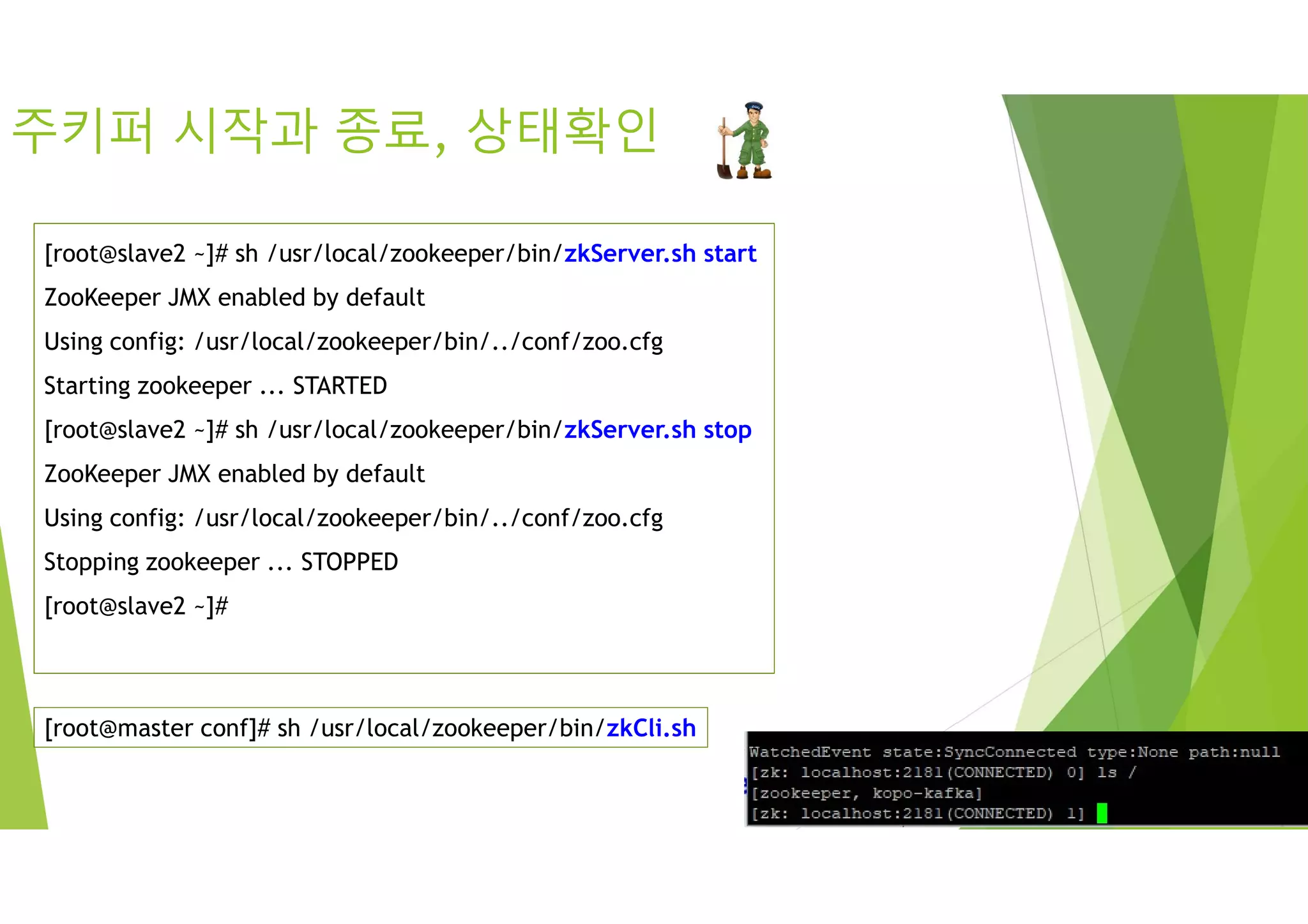 주키퍼 시작과 종료, 상태확인
[root@slave2 ~]# sh /usr/local/zookeeper/bin/zkServer.sh start
ZooKeeper JMX enabled by default
Using config: /usr/local/zookeeper/bin/../conf/zoo.cfg
Starting zookeeper ... STARTED
[root@slave2 ~]# sh /usr/local/zookeeper/bin/zkServer.sh stop
ZooKeeper JMX enabled by default
Using config: /usr/local/zookeeper/bin/../conf/zoo.cfg
Stopping zookeeper ... STOPPED
[root@slave2 ~]#
[root@master conf]# sh /usr/local/zookeeper/bin/zkCli.sh
 
