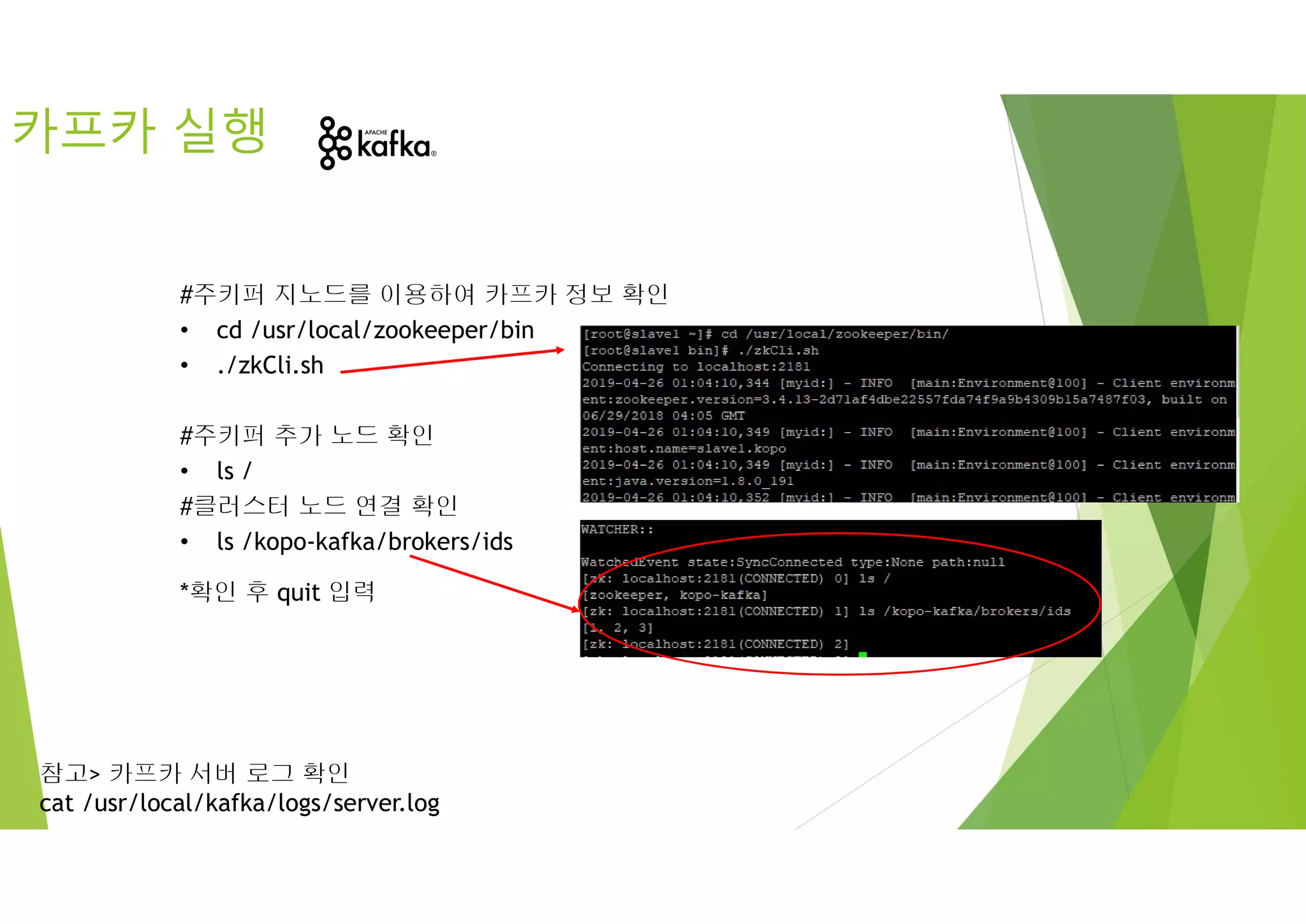 #주키퍼 지노드를 이용하여 카프카 정보 확인
• cd /usr/local/zookeeper/bin
• ./zkCli.sh
#주키퍼 추가 노드 확인
• ls /
#클러스터 노드 연결 확인
• ls /kopo-kafka/brokers/ids
*확인 후 quit 입력
카프카 실행
참고> 카프카 서버 로그 확인
cat /usr/local/kafka/logs/server.log
 