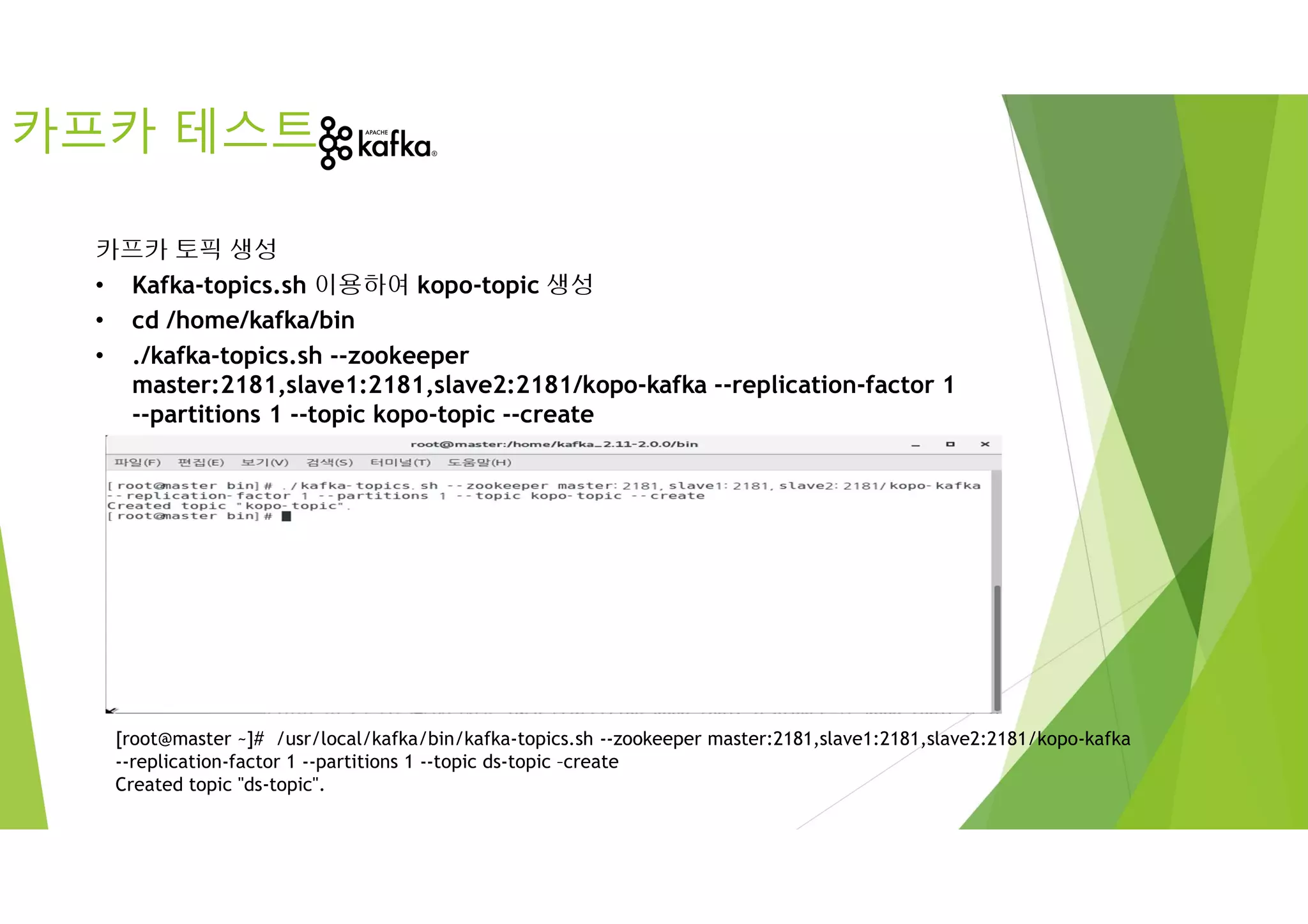 카프카 테스트
카프카 토픽 생성
• Kafka-topics.sh 이용하여 kopo-topic 생성
• cd /home/kafka/bin
• ./kafka-topics.sh --zookeeper
master:2181,slave1:2181,slave2:2181/kopo-kafka --replication-factor 1
--partitions 1 --topic kopo-topic --create
[root@master ~]# /usr/local/kafka/bin/kafka-topics.sh --zookeeper master:2181,slave1:2181,slave2:2181/kopo-kafka
--replication-factor 1 --partitions 1 --topic ds-topic –create
Created topic "ds-topic".
 