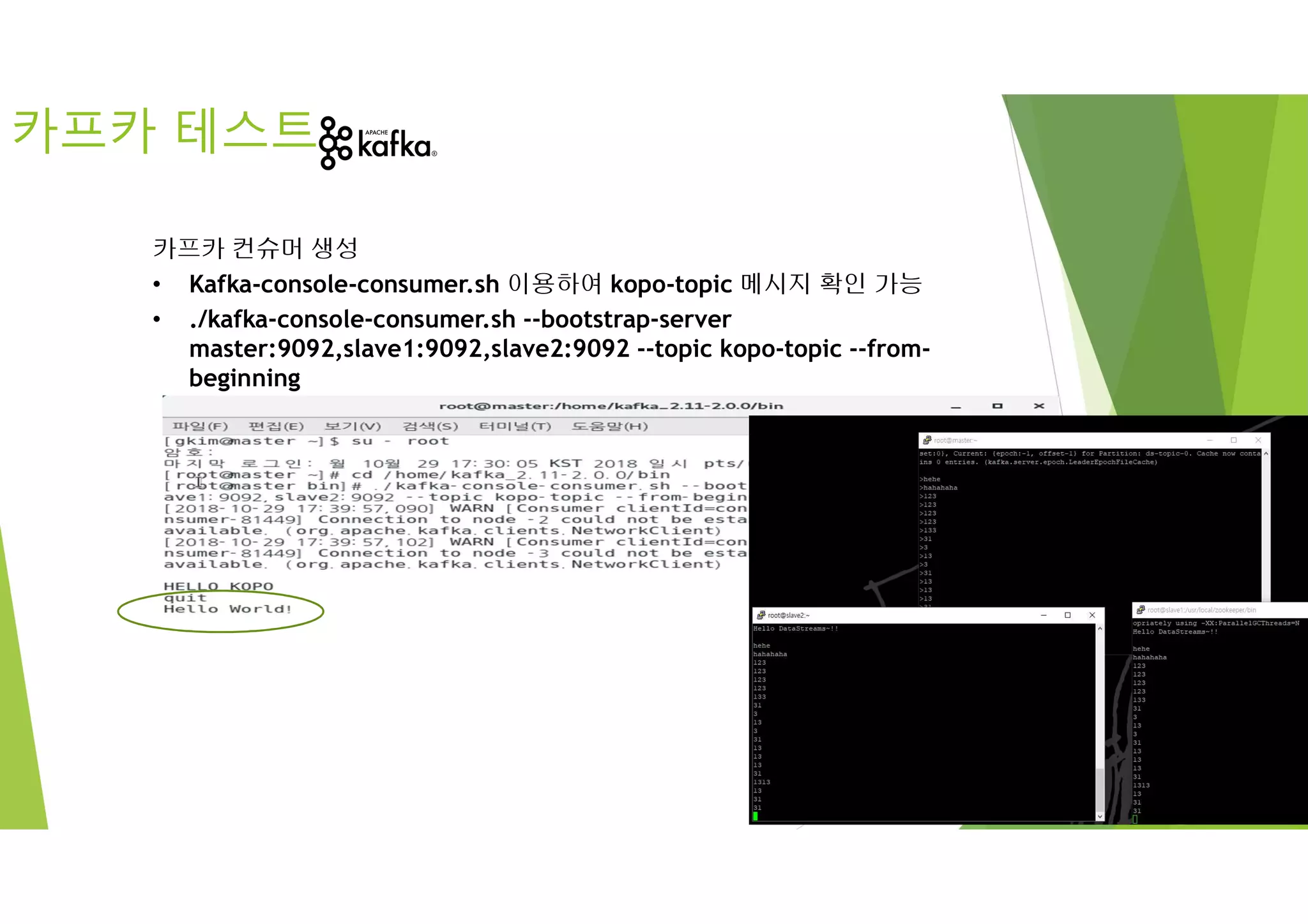 카프카 테스트
카프카 컨슈머 생성
• Kafka-console-consumer.sh 이용하여 kopo-topic 메시지 확인 가능
• ./kafka-console-consumer.sh --bootstrap-server
master:9092,slave1:9092,slave2:9092 --topic kopo-topic --from-
beginning
 