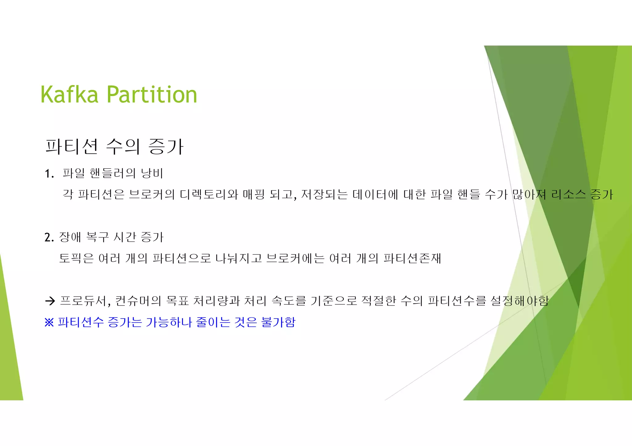 Kafka Partition
파티션 수의 증가
1. 파일 핸들러의 낭비
각 파티션은 브로커의 디렉토리와 매핑 되고, 저장되는 데이터에 대한 파일 핸들 수가 많아져 리소스 증가
2. 장애 복구 시간 증가
토픽은 여러 개의 파티션으로 나눠지고 브로커에는 여러 개의 파티션존재
 프로듀서, 컨슈머의 목표 처리량과 처리 속도를 기준으로 적절한 수의 파티션수를 설정해야함
※ 파티션수 증가는 가능하나 줄이는 것은 불가함
 