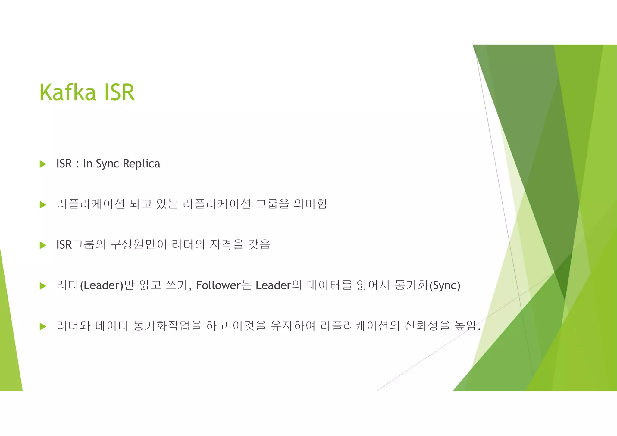 Kafka ISR
 ISR : In Sync Replica
 리플리케이션 되고 있는 리플리케이션 그룹을 의미함
 ISR그룹의 구성원만이 리더의 자격을 갖음
 리더(Leader)만 읽고 쓰기, Follower는 Leader의 데이터를 읽어서 동기화(Sync)
 리더와 데이터 동기화작업을 하고 이것을 유지하여 리플리케이션의 신뢰성을 높임.
 