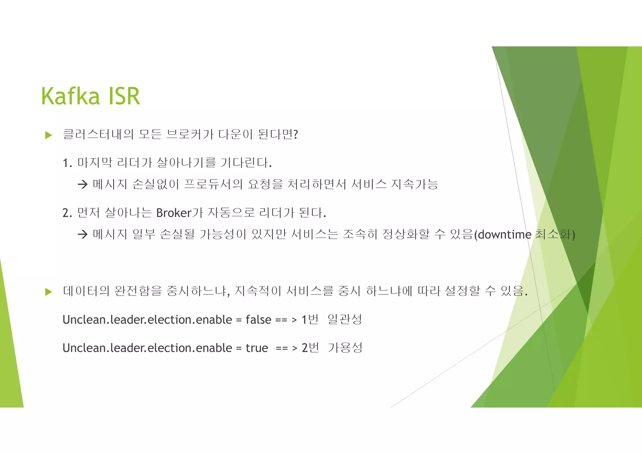 Kafka ISR
 클러스터내의 모든 브로커가 다운이 된다면?
1. 마지막 리더가 살아나기를 기다린다.
 메시지 손실없이 프로듀서의 요청을 처리하면서 서비스 지속가능
2. 먼저 살아나는 Broker가 자동으로 리더가 된다.
 메시지 일부 손실될 가능성이 있지만 서비스는 조속히 정상화할 수 있음(downtime 최소화)
 데이터의 완전함을 중시하느냐, 지속적이 서비스를 중시 하느냐에 따라 설정할 수 있음.
Unclean.leader.election.enable = false == > 1번 일관성
Unclean.leader.election.enable = true == > 2번 가용성
 