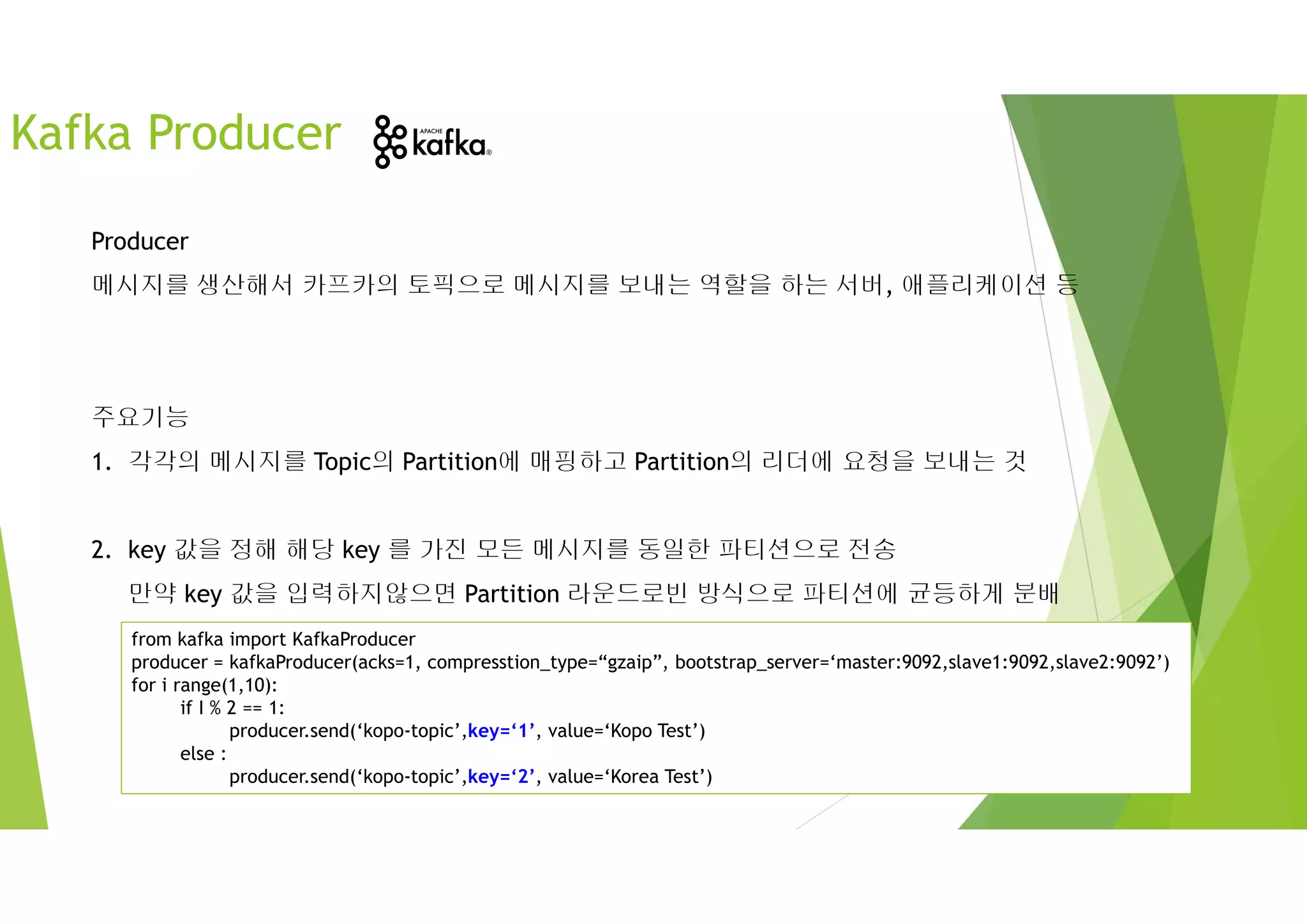 Producer
메시지를 생산해서 카프카의 토픽으로 메시지를 보내는 역할을 하는 서버, 애플리케이션 등
주요기능
1. 각각의 메시지를 Topic의 Partition에 매핑하고 Partition의 리더에 요청을 보내는 것
2. key 값을 정해 해당 key 를 가진 모든 메시지를 동일한 파티션으로 전송
만약 key 값을 입력하지않으면 Partition 라운드로빈 방식으로 파티션에 균등하게 분배
Kafka Producer
from kafka import KafkaProducer
producer = kafkaProducer(acks=1, compresstion_type=“gzaip”, bootstrap_server=‘master:9092,slave1:9092,slave2:9092’)
for i range(1,10):
if I % 2 == 1:
producer.send(‘kopo-topic’,key=‘1’, value=‘Kopo Test’)
else :
producer.send(‘kopo-topic’,key=‘2’, value=‘Korea Test’)
 