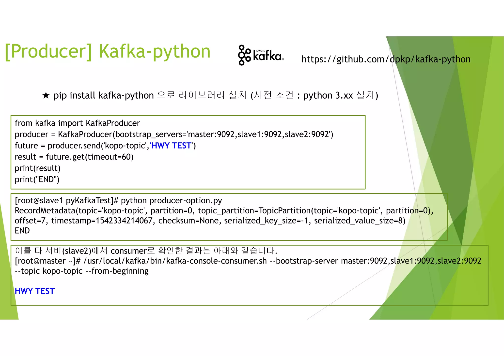 [Producer] Kafka-python https://github.com/dpkp/kafka-python
★ pip install kafka-python 으로 라이브러리 설치 (사전 조건 : python 3.xx 설치)
from kafka import KafkaProducer
producer = KafkaProducer(bootstrap_servers='master:9092,slave1:9092,slave2:9092')
future = producer.send('kopo-topic','HWY TEST')
result = future.get(timeout=60)
print(result)
print("END")
[root@slave1 pyKafkaTest]# python producer-option.py
RecordMetadata(topic='kopo-topic', partition=0, topic_partition=TopicPartition(topic='kopo-topic', partition=0),
offset=7, timestamp=1542334214067, checksum=None, serialized_key_size=-1, serialized_value_size=8)
END
이를 타 서버(slave2)에서 consumer로 확인한 결과는 아래와 같습니다.
[root@master ~]# /usr/local/kafka/bin/kafka-console-consumer.sh --bootstrap-server master:9092,slave1:9092,slave2:9092
--topic kopo-topic --from-beginning
HWY TEST
 